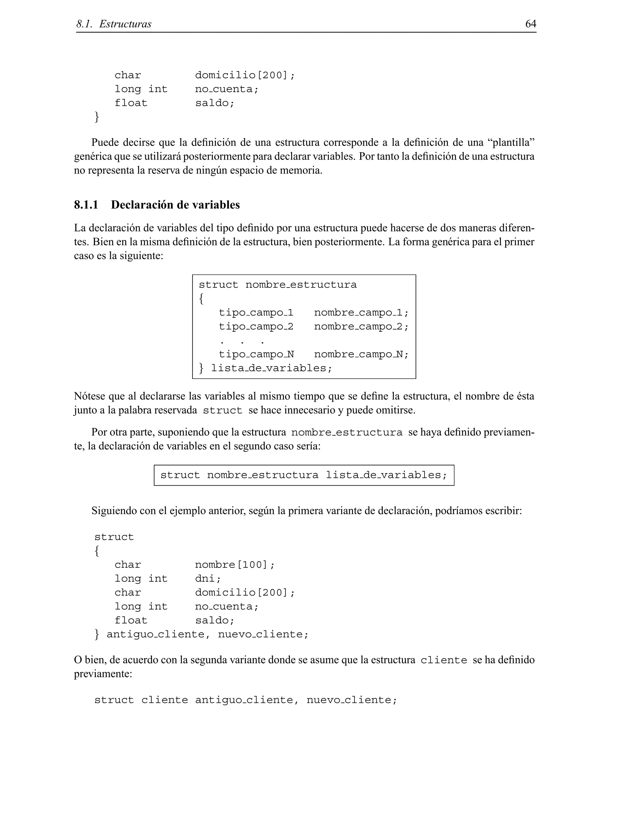 8.1. Estructuras 64
char domicilio[200];
long int no cuenta;
float saldo;
g
Puede decirse que la deﬁnici´on de una estructura corresponde a la deﬁnici´on de una “plantilla”
gen´erica que se utilizar´a posteriormente para declarar variables. Por tanto la deﬁnici´on de una estructura
no representa la reserva de ning´un espacio de memoria.
8.1.1 Declaraci´on de variables
La declaraci´on de variables del tipo deﬁnido por una estructura puede hacerse de dos maneras diferen-
tes. Bien en la misma deﬁnici´on de la estructura, bien posteriormente. La forma gen´erica para el primer
caso es la siguiente:
struct nombre estructura
f
tipo campo 1 nombre campo 1;
tipo campo 2 nombre campo 2;
. . .
tipo campo N nombre campo N;
g lista de variables;
N´otese que al declararse las variables al mismo tiempo que se deﬁne la estructura, el nombre de ´esta
junto a la palabra reservada struct se hace innecesario y puede omitirse.
Por otra parte, suponiendo que la estructura nombre estructura se haya deﬁnido previamen-
te, la declaraci´on de variables en el segundo caso ser´ıa:
struct nombre estructura lista de variables;
Siguiendo con el ejemplo anterior, seg´un la primera variante de declaraci´on, podr´ıamos escribir:
struct
f
char nombre[100];
long int dni;
char domicilio[200];
long int no cuenta;
float saldo;
g antiguo cliente, nuevo cliente;
O bien, de acuerdo con la segunda variante donde se asume que la estructura cliente se ha deﬁnido
previamente:
struct cliente antiguo cliente, nuevo cliente;
© Los autores, 2000; © Edicions UPC, 2000.
 