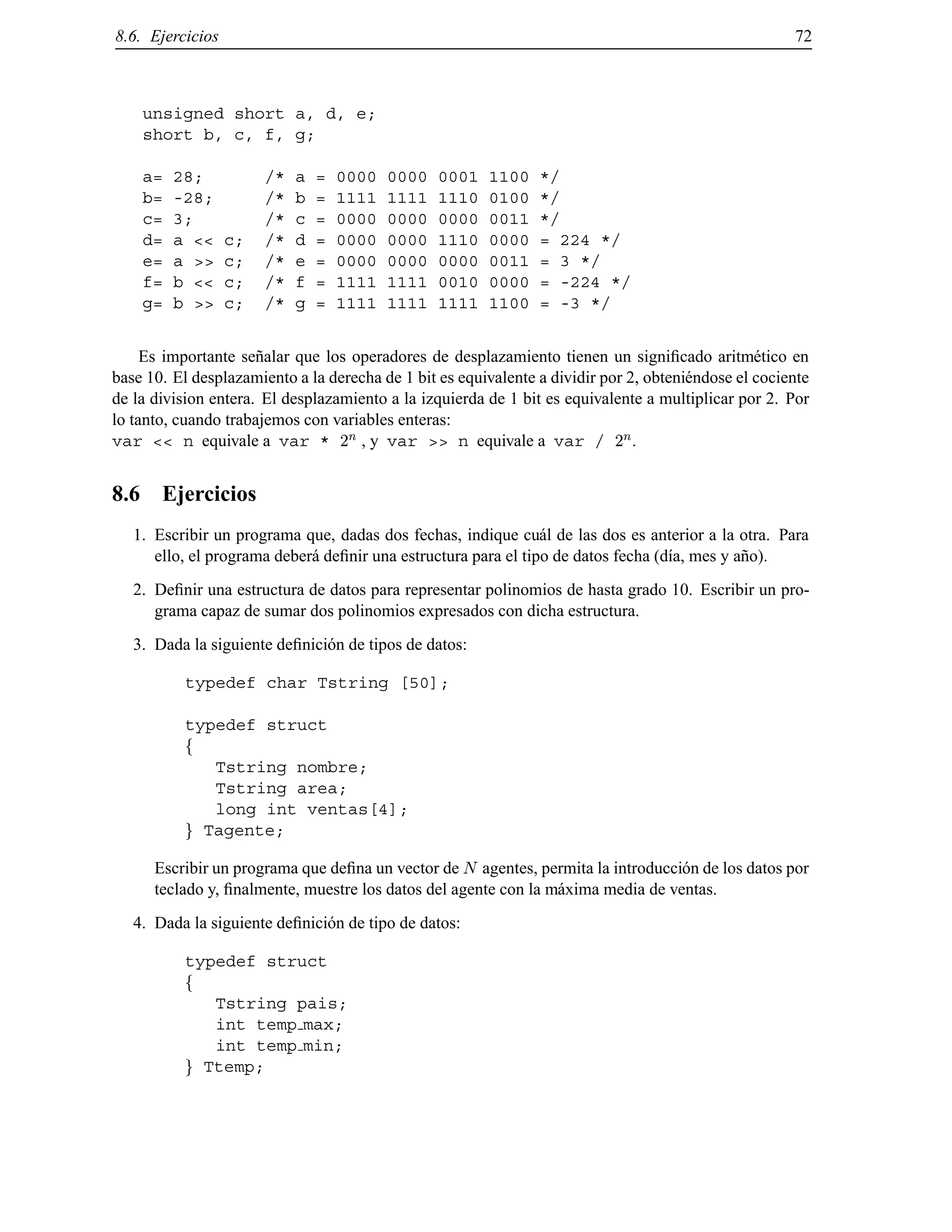 8.6. Ejercicios 72
unsigned short a, d, e;
short b, c, f, g;
a= 28; /* a = 0000 0000 0001 1100 */
b= -28; /* b = 1111 1111 1110 0100 */
c= 3; /* c = 0000 0000 0000 0011 */
d= a << c; /* d = 0000 0000 1110 0000 = 224 */
e= a >> c; /* e = 0000 0000 0000 0011 = 3 */
f= b << c; /* f = 1111 1111 0010 0000 = -224 */
g= b >> c; /* g = 1111 1111 1111 1100 = -3 */
Es importante se˜nalar que los operadores de desplazamiento tienen un signiﬁcado aritm´etico en
base 10. El desplazamiento a la derecha de 1 bit es equivalente a dividir por 2, obteni´endose el cociente
de la division entera. El desplazamiento a la izquierda de 1 bit es equivalente a multiplicar por 2. Por
lo tanto, cuando trabajemos con variables enteras:
var << n equivale a var * 2
n , y var >> n equivale a var / 2
n.
8.6 Ejercicios
1. Escribir un programa que, dadas dos fechas, indique cu´al de las dos es anterior a la otra. Para
ello, el programa deber´a deﬁnir una estructura para el tipo de datos fecha (d´ıa, mes y a˜no).
2. Deﬁnir una estructura de datos para representar polinomios de hasta grado 10. Escribir un pro-
grama capaz de sumar dos polinomios expresados con dicha estructura.
3. Dada la siguiente deﬁnici´on de tipos de datos:
typedef char Tstring [50];
typedef struct
f
Tstring nombre;
Tstring area;
long int ventas[4];
g Tagente;
Escribir un programa que deﬁna un vector de N agentes, permita la introducci´on de los datos por
teclado y, ﬁnalmente, muestre los datos del agente con la m´axima media de ventas.
4. Dada la siguiente deﬁnici´on de tipo de datos:
typedef struct
f
Tstring pais;
int temp max;
int temp min;
g Ttemp;
© Los autores, 2000; © Edicions UPC, 2000.
 