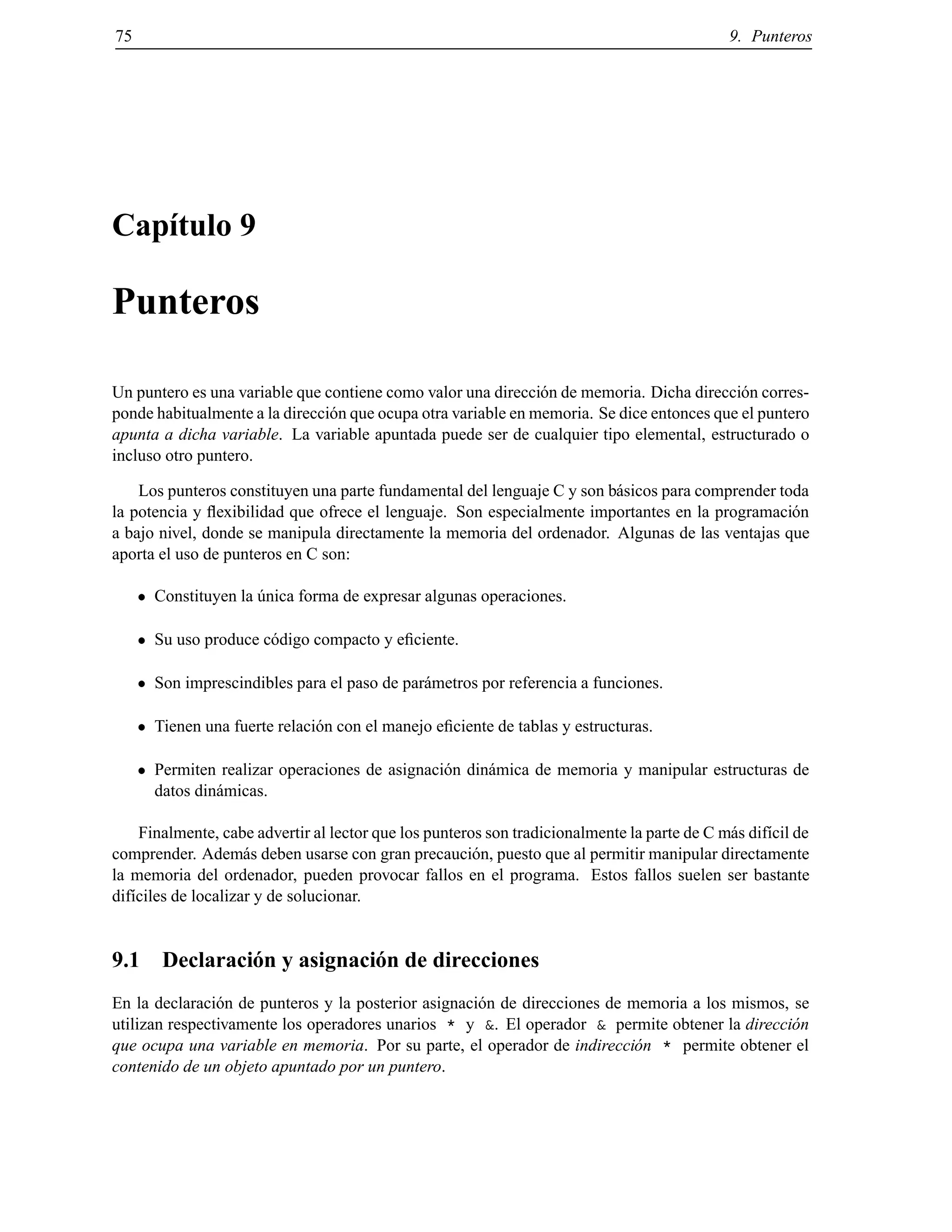 75 9. Punteros
Cap´ıtulo 9
Punteros
Un puntero es una variable que contiene como valor una direcci´on de memoria. Dicha direcci´on corres-
ponde habitualmente a la direcci´on que ocupa otra variable en memoria. Se dice entonces que el puntero
apunta a dicha variable. La variable apuntada puede ser de cualquier tipo elemental, estructurado o
incluso otro puntero.
Los punteros constituyen una parte fundamental del lenguaje C y son b´asicos para comprender toda
la potencia y ﬂexibilidad que ofrece el lenguaje. Son especialmente importantes en la programaci´on
a bajo nivel, donde se manipula directamente la memoria del ordenador. Algunas de las ventajas que
aporta el uso de punteros en C son:
Constituyen la ´unica forma de expresar algunas operaciones.
Su uso produce c´odigo compacto y eﬁciente.
Son imprescindibles para el paso de par´ametros por referencia a funciones.
Tienen una fuerte relaci´on con el manejo eﬁciente de tablas y estructuras.
Permiten realizar operaciones de asignaci´on din´amica de memoria y manipular estructuras de
datos din´amicas.
Finalmente, cabe advertir al lector que los punteros son tradicionalmente la parte de C m´as dif´ıcil de
comprender. Adem´as deben usarse con gran precauci´on, puesto que al permitir manipular directamente
la memoria del ordenador, pueden provocar fallos en el programa. Estos fallos suelen ser bastante
dif´ıciles de localizar y de solucionar.
9.1 Declaraci´on y asignaci´on de direcciones
En la declaraci´on de punteros y la posterior asignaci´on de direcciones de memoria a los mismos, se
utilizan respectivamente los operadores unarios * y &. El operador & permite obtener la direcci´on
que ocupa una variable en memoria. Por su parte, el operador de indirecci´on * permite obtener el
contenido de un objeto apuntado por un puntero.
© Los autores, 2000; © Edicions UPC, 2000.
 
