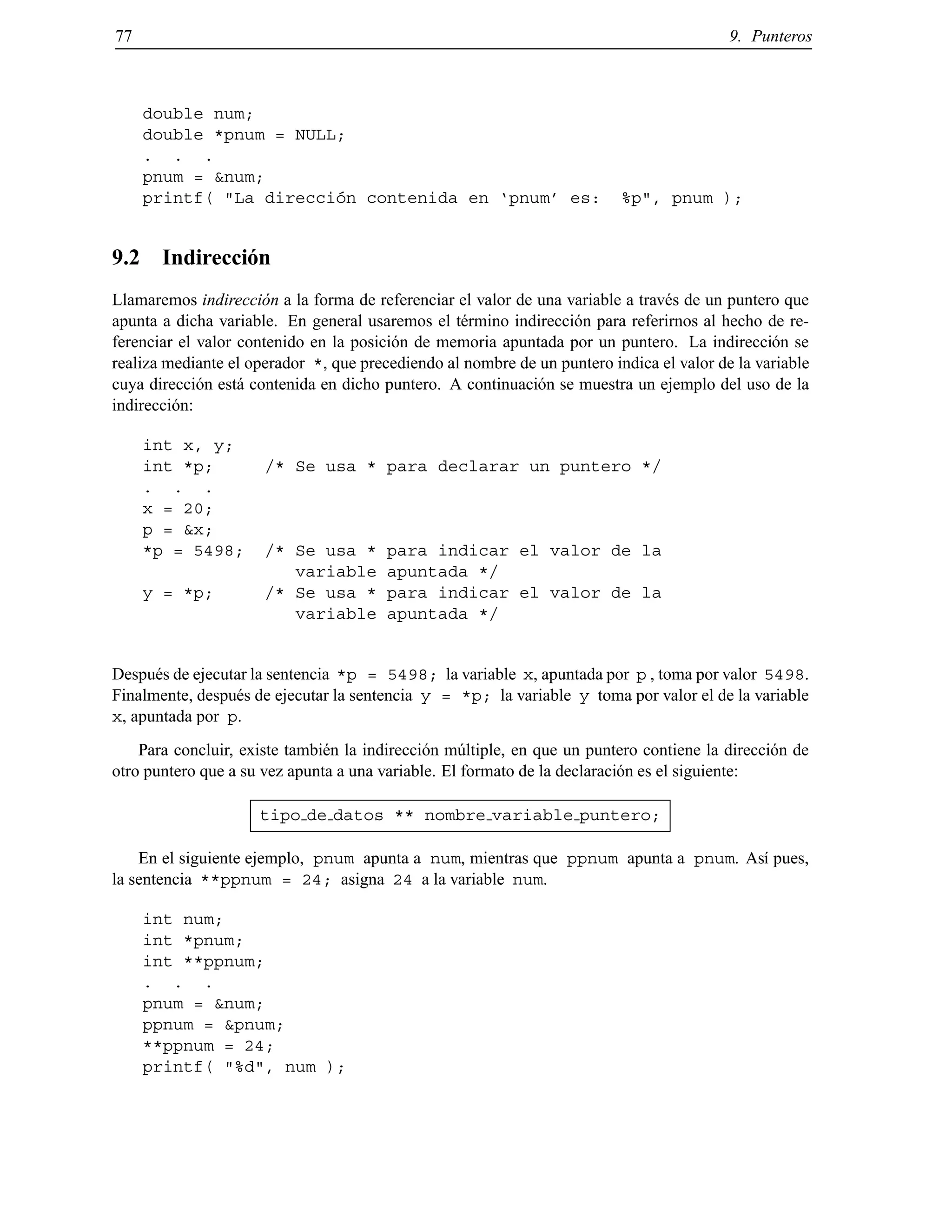 77 9. Punteros
double num;
double *pnum = NULL;
. . .
pnum = &num;
printf( "La direcci´on contenida en ‘pnum’ es: %p", pnum );
9.2 Indirecci´on
Llamaremos indirecci´on a la forma de referenciar el valor de una variable a trav´es de un puntero que
apunta a dicha variable. En general usaremos el t´ermino indirecci´on para referirnos al hecho de re-
ferenciar el valor contenido en la posici´on de memoria apuntada por un puntero. La indirecci´on se
realiza mediante el operador *, que precediendo al nombre de un puntero indica el valor de la variable
cuya direcci´on est´a contenida en dicho puntero. A continuaci´on se muestra un ejemplo del uso de la
indirecci´on:
int x, y;
int *p; /* Se usa * para declarar un puntero */
. . .
x = 20;
p = &x;
*p = 5498; /* Se usa * para indicar el valor de la
variable apuntada */
y = *p; /* Se usa * para indicar el valor de la
variable apuntada */
Despu´es de ejecutar la sentencia *p = 5498; la variable x, apuntada por p , toma por valor 5498.
Finalmente, despu´es de ejecutar la sentencia y = *p; la variable y toma por valor el de la variable
x, apuntada por p.
Para concluir, existe tambi´en la indirecci´on m´ultiple, en que un puntero contiene la direcci´on de
otro puntero que a su vez apunta a una variable. El formato de la declaraci´on es el siguiente:
tipo de datos ** nombre variable puntero;
En el siguiente ejemplo, pnum apunta a num, mientras que ppnum apunta a pnum. As´ı pues,
la sentencia **ppnum = 24; asigna 24 a la variable num.
int num;
int *pnum;
int **ppnum;
. . .
pnum = &num;
ppnum = &pnum;
**ppnum = 24;
printf( "%d", num );
© Los autores, 2000; © Edicions UPC, 2000.
 