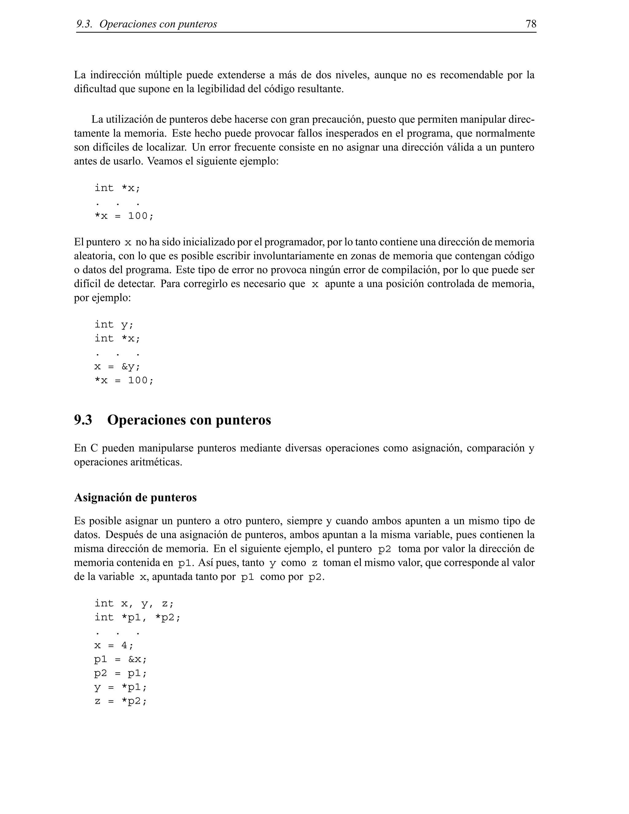 9.3. Operaciones con punteros 78
La indirecci´on m´ultiple puede extenderse a m´as de dos niveles, aunque no es recomendable por la
diﬁcultad que supone en la legibilidad del c´odigo resultante.
La utilizaci´on de punteros debe hacerse con gran precauci´on, puesto que permiten manipular direc-
tamente la memoria. Este hecho puede provocar fallos inesperados en el programa, que normalmente
son dif´ıciles de localizar. Un error frecuente consiste en no asignar una direcci´on v´alida a un puntero
antes de usarlo. Veamos el siguiente ejemplo:
int *x;
. . .
*x = 100;
El puntero x no ha sido inicializado por el programador, por lo tanto contiene una direcci´on de memoria
aleatoria, con lo que es posible escribir involuntariamente en zonas de memoria que contengan c´odigo
o datos del programa. Este tipo de error no provoca ning´un error de compilaci´on, por lo que puede ser
dif´ıcil de detectar. Para corregirlo es necesario que x apunte a una posici´on controlada de memoria,
por ejemplo:
int y;
int *x;
. . .
x = &y;
*x = 100;
9.3 Operaciones con punteros
En C pueden manipularse punteros mediante diversas operaciones como asignaci´on, comparaci´on y
operaciones aritm´eticas.
Asignaci´on de punteros
Es posible asignar un puntero a otro puntero, siempre y cuando ambos apunten a un mismo tipo de
datos. Despu´es de una asignaci´on de punteros, ambos apuntan a la misma variable, pues contienen la
misma direcci´on de memoria. En el siguiente ejemplo, el puntero p2 toma por valor la direcci´on de
memoria contenida en p1. As´ı pues, tanto y como z toman el mismo valor, que corresponde al valor
de la variable x, apuntada tanto por p1 como por p2.
int x, y, z;
int *p1, *p2;
. . .
x = 4;
p1 = &x;
p2 = p1;
y = *p1;
z = *p2;
© Los autores, 2000; © Edicions UPC, 2000.
 