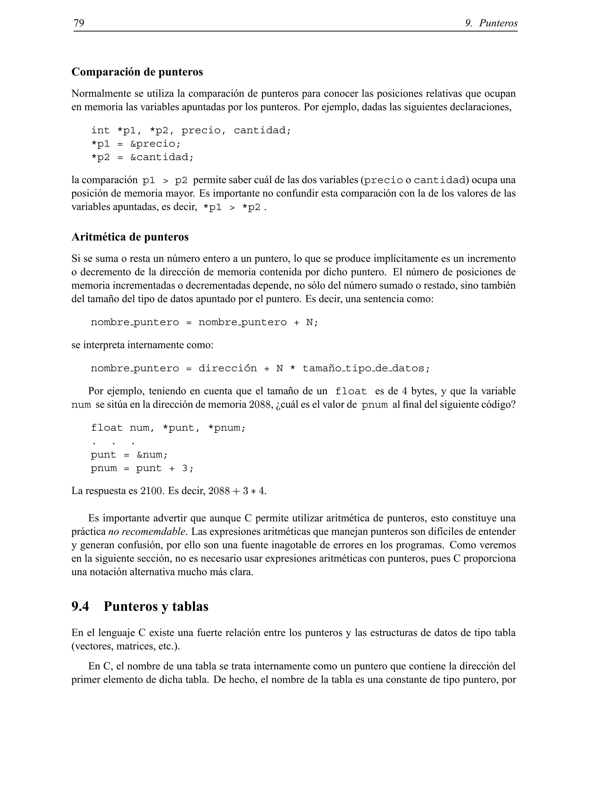 79 9. Punteros
Comparaci´on de punteros
Normalmente se utiliza la comparaci´on de punteros para conocer las posiciones relativas que ocupan
en memoria las variables apuntadas por los punteros. Por ejemplo, dadas las siguientes declaraciones,
int *p1, *p2, precio, cantidad;
*p1 = &precio;
*p2 = &cantidad;
la comparaci´on p1 > p2 permite saber cu´al de las dos variables (precio o cantidad) ocupa una
posici´on de memoria mayor. Es importante no confundir esta comparaci´on con la de los valores de las
variables apuntadas, es decir, *p1 > *p2 .
Aritm´etica de punteros
Si se suma o resta un n´umero entero a un puntero, lo que se produce impl´ıcitamente es un incremento
o decremento de la direcci´on de memoria contenida por dicho puntero. El n´umero de posiciones de
memoria incrementadas o decrementadas depende, no s´olo del n´umero sumado o restado, sino tambi´en
del tama˜no del tipo de datos apuntado por el puntero. Es decir, una sentencia como:
nombre puntero = nombre puntero + N;
se interpreta internamente como:
nombre puntero = direcci´on + N * tama˜no tipo de datos;
Por ejemplo, teniendo en cuenta que el tama˜no de un float es de 4 bytes, y que la variable
num se sit´ua en la direcci´on de memoria 2088, ¿cu´al es el valor de pnum al ﬁnal del siguiente c´odigo?
float num, *punt, *pnum;
. . .
punt = &num;
pnum = punt + 3;
La respuesta es 2100. Es decir, 2088 + 3 4.
Es importante advertir que aunque C permite utilizar aritm´etica de punteros, esto constituye una
pr´actica no recomemdable. Las expresiones aritm´eticas que manejan punteros son dif´ıciles de entender
y generan confusi´on, por ello son una fuente inagotable de errores en los programas. Como veremos
en la siguiente secci´on, no es necesario usar expresiones aritm´eticas con punteros, pues C proporciona
una notaci´on alternativa mucho m´as clara.
9.4 Punteros y tablas
En el lenguaje C existe una fuerte relaci´on entre los punteros y las estructuras de datos de tipo tabla
(vectores, matrices, etc.).
En C, el nombre de una tabla se trata internamente como un puntero que contiene la direcci´on del
primer elemento de dicha tabla. De hecho, el nombre de la tabla es una constante de tipo puntero, por
© Los autores, 2000; © Edicions UPC, 2000.
 