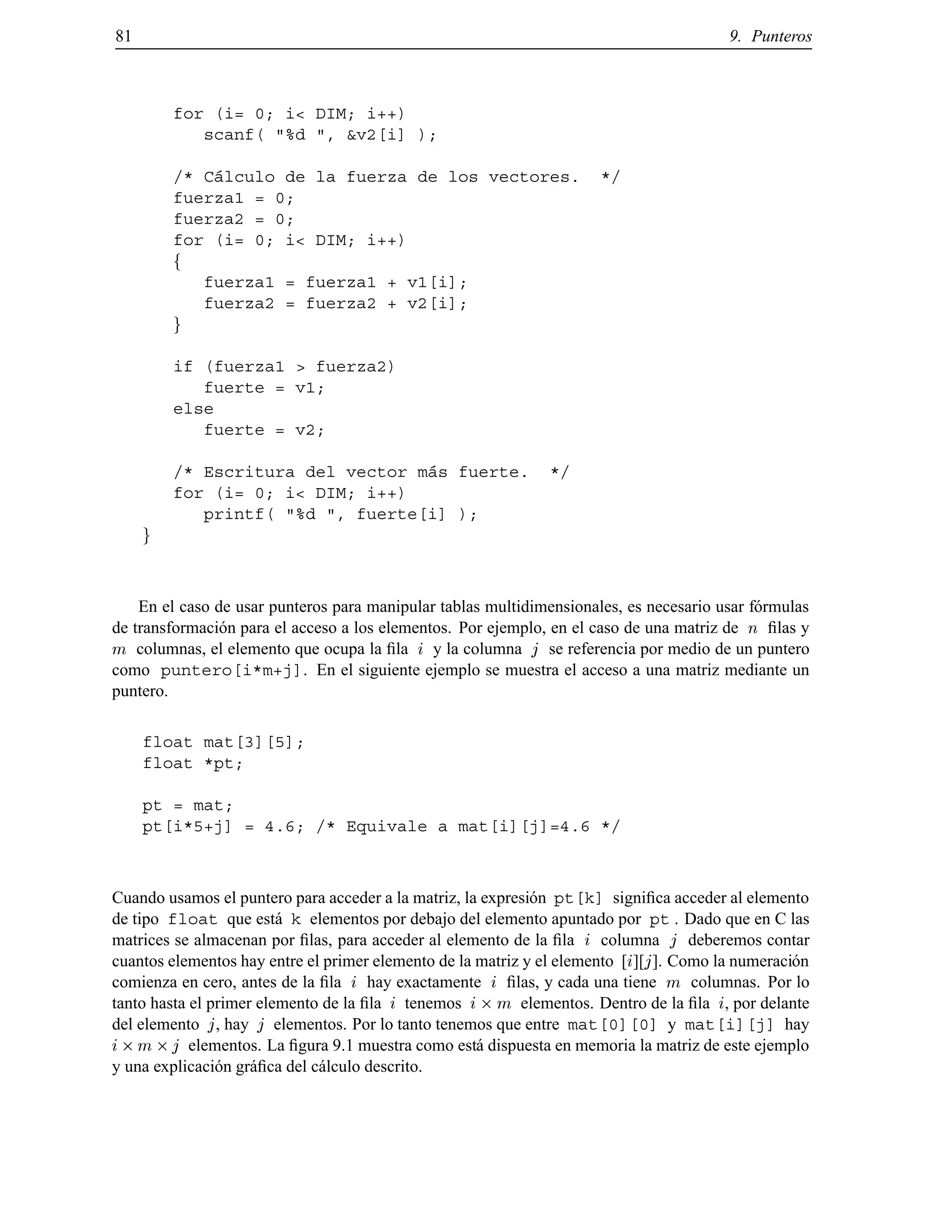 81 9. Punteros
for (i= 0; i< DIM; i++)
scanf( "%d ", &v2[i] );
/* C´alculo de la fuerza de los vectores. */
fuerza1 = 0;
fuerza2 = 0;
for (i= 0; i< DIM; i++)
f
fuerza1 = fuerza1 + v1[i];
fuerza2 = fuerza2 + v2[i];
g
if (fuerza1 > fuerza2)
fuerte = v1;
else
fuerte = v2;
/* Escritura del vector m´as fuerte. */
for (i= 0; i< DIM; i++)
printf( "%d ", fuerte[i] );
g
En el caso de usar punteros para manipular tablas multidimensionales, es necesario usar f´ormulas
de transformaci´on para el acceso a los elementos. Por ejemplo, en el caso de una matriz de n ﬁlas y
m columnas, el elemento que ocupa la ﬁla i y la columna j se referencia por medio de un puntero
como puntero[i*m+j]. En el siguiente ejemplo se muestra el acceso a una matriz mediante un
puntero.
float mat[3][5];
float *pt;
pt = mat;
pt[i*5+j] = 4.6; /* Equivale a mat[i][j]=4.6 */
Cuando usamos el puntero para acceder a la matriz, la expresi´on pt[k] signiﬁca acceder al elemento
de tipo float que est´a k elementos por debajo del elemento apuntado por pt . Dado que en C las
matrices se almacenan por ﬁlas, para acceder al elemento de la ﬁla i columna j deberemos contar
cuantos elementos hay entre el primer elemento de la matriz y el elemento [i][j]. Como la numeraci´on
comienza en cero, antes de la ﬁla i hay exactamente i ﬁlas, y cada una tiene m columnas. Por lo
tanto hasta el primer elemento de la ﬁla i tenemos i m elementos. Dentro de la ﬁla i, por delante
del elemento j, hay j elementos. Por lo tanto tenemos que entre mat[0][0] y mat[i][j] hay
i m j elementos. La ﬁgura 9.1 muestra como est´a dispuesta en memoria la matriz de este ejemplo
y una explicaci´on gr´aﬁca del c´alculo descrito.
© Los autores, 2000; © Edicions UPC, 2000.
 
