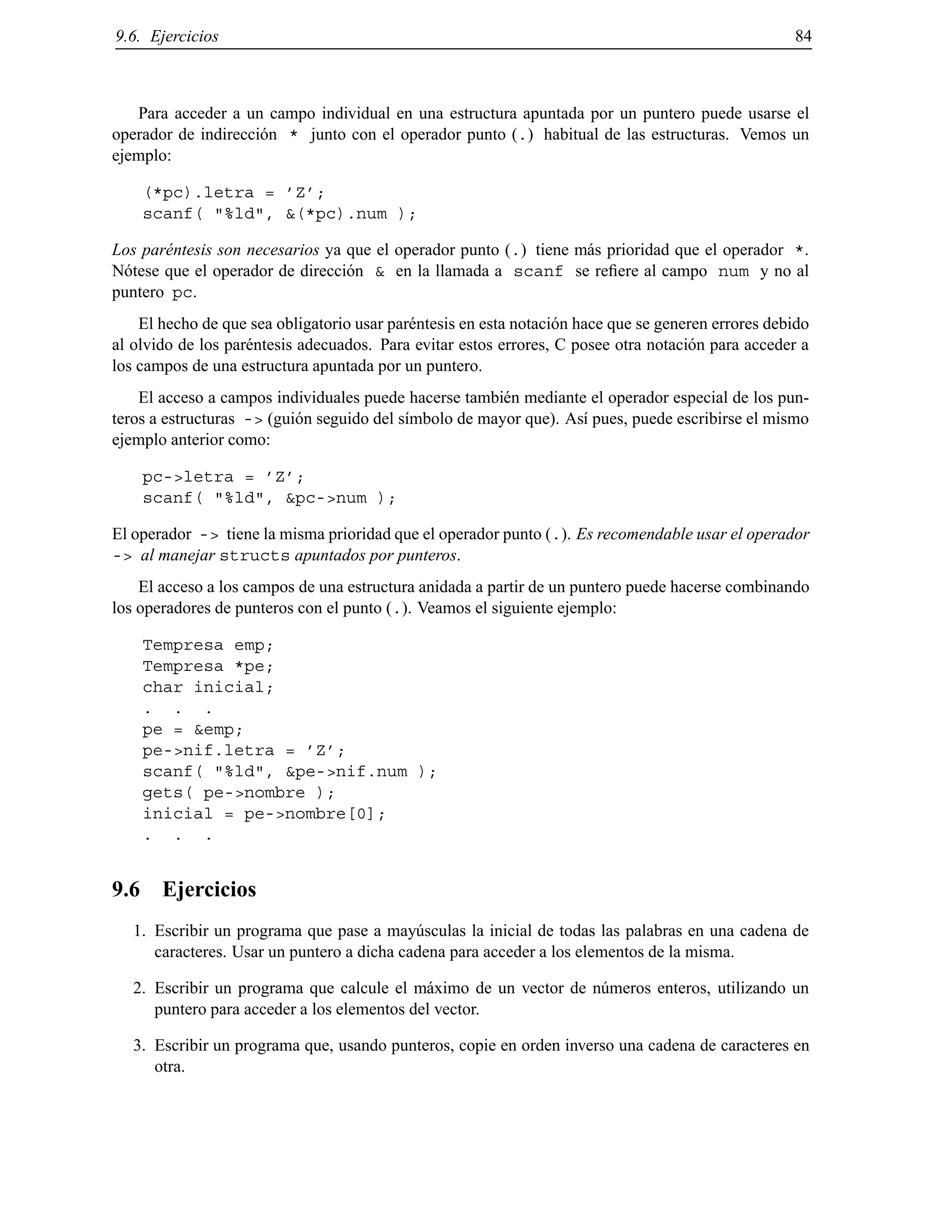 9.6. Ejercicios 84
Para acceder a un campo individual en una estructura apuntada por un puntero puede usarse el
operador de indirecci´on * junto con el operador punto (.) habitual de las estructuras. Vemos un
ejemplo:
(*pc).letra = ’Z’;
scanf( "%ld", &(*pc).num );
Los par´entesis son necesarios ya que el operador punto (.) tiene m´as prioridad que el operador *.
N´otese que el operador de direcci´on & en la llamada a scanf se reﬁere al campo num y no al
puntero pc.
El hecho de que sea obligatorio usar par´entesis en esta notaci´on hace que se generen errores debido
al olvido de los par´entesis adecuados. Para evitar estos errores, C posee otra notaci´on para acceder a
los campos de una estructura apuntada por un puntero.
El acceso a campos individuales puede hacerse tambi´en mediante el operador especial de los pun-
teros a estructuras -> (gui´on seguido del s´ımbolo de mayor que). As´ı pues, puede escribirse el mismo
ejemplo anterior como:
pc->letra = ’Z’;
scanf( "%ld", &pc->num );
El operador -> tiene la misma prioridad que el operador punto (.). Es recomendable usar el operador
-> al manejar structs apuntados por punteros.
El acceso a los campos de una estructura anidada a partir de un puntero puede hacerse combinando
los operadores de punteros con el punto (.). Veamos el siguiente ejemplo:
Tempresa emp;
Tempresa *pe;
char inicial;
. . .
pe = &emp;
pe->nif.letra = ’Z’;
scanf( "%ld", &pe->nif.num );
gets( pe->nombre );
inicial = pe->nombre[0];
. . .
9.6 Ejercicios
1. Escribir un programa que pase a may´usculas la inicial de todas las palabras en una cadena de
caracteres. Usar un puntero a dicha cadena para acceder a los elementos de la misma.
2. Escribir un programa que calcule el m´aximo de un vector de n´umeros enteros, utilizando un
puntero para acceder a los elementos del vector.
3. Escribir un programa que, usando punteros, copie en orden inverso una cadena de caracteres en
otra.
© Los autores, 2000; © Edicions UPC, 2000.
 