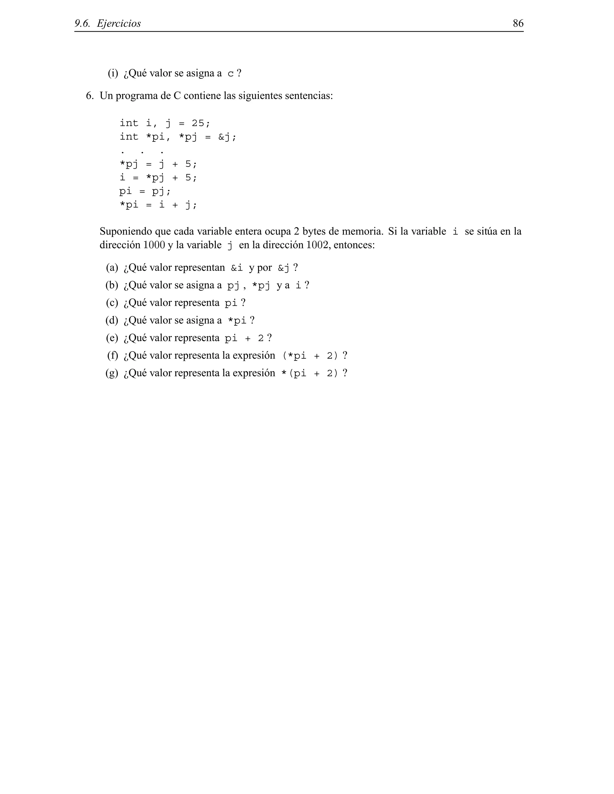 9.6. Ejercicios 86
(i) ¿Qu´e valor se asigna a c ?
6. Un programa de C contiene las siguientes sentencias:
int i, j = 25;
int *pi, *pj = &j;
. . .
*pj = j + 5;
i = *pj + 5;
pi = pj;
*pi = i + j;
Suponiendo que cada variable entera ocupa 2 bytes de memoria. Si la variable i se sit´ua en la
direcci´on 1000 y la variable j en la direcci´on 1002, entonces:
(a) ¿Qu´e valor representan &i y por &j ?
(b) ¿Qu´e valor se asigna a pj , *pj y a i ?
(c) ¿Qu´e valor representa pi ?
(d) ¿Qu´e valor se asigna a *pi ?
(e) ¿Qu´e valor representa pi + 2 ?
(f) ¿Qu´e valor representa la expresi´on (*pi + 2) ?
(g) ¿Qu´e valor representa la expresi´on *(pi + 2) ?
© Los autores, 2000; © Edicions UPC, 2000.
 