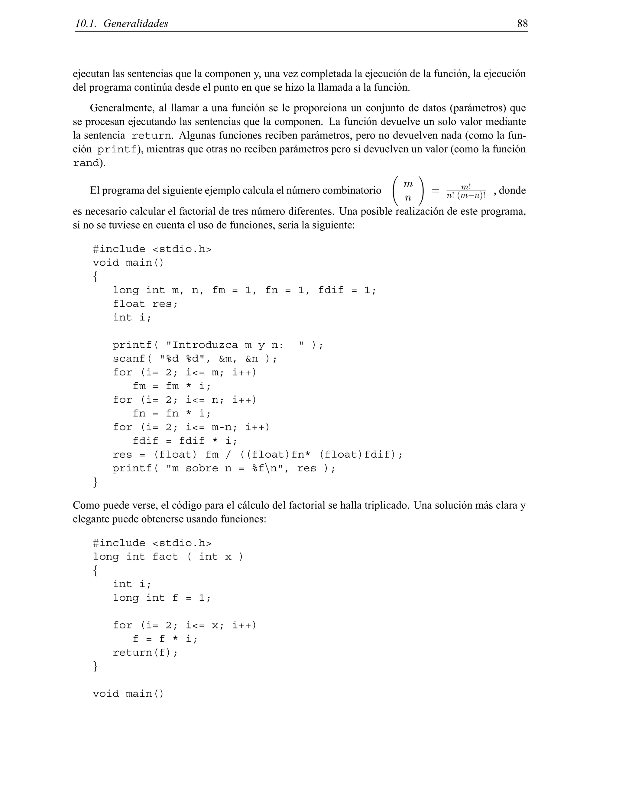 10.1. Generalidades 88
ejecutan las sentencias que la componen y, una vez completada la ejecuci´on de la funci´on, la ejecuci´on
del programa contin´ua desde el punto en que se hizo la llamada a la funci´on.
Generalmente, al llamar a una funci´on se le proporciona un conjunto de datos (par´ametros) que
se procesan ejecutando las sentencias que la componen. La funci´on devuelve un solo valor mediante
la sentencia return. Algunas funciones reciben par´ametros, pero no devuelven nada (como la fun-
ci´on printf), mientras que otras no reciben par´ametros pero s´ı devuelven un valor (como la funci´on
rand).
El programa del siguiente ejemplo calcula el n´umero combinatorio
m
n
!
=
m!
n! (m;n)!
, donde
es necesario calcular el factorial de tres n´umero diferentes. Una posible realizaci´on de este programa,
si no se tuviese en cuenta el uso de funciones, ser´ıa la siguiente:
#include <stdio.h>
void main()
f
long int m, n, fm = 1, fn = 1, fdif = 1;
float res;
int i;
printf( "Introduzca m y n: " );
scanf( "%d %d", &m, &n );
for (i= 2; i<= m; i++)
fm = fm * i;
for (i= 2; i<= n; i++)
fn = fn * i;
for (i= 2; i<= m-n; i++)
fdif = fdif * i;
res = (float) fm / ((float)fn* (float)fdif);
printf( "m sobre n = %fnn", res );
g
Como puede verse, el c´odigo para el c´alculo del factorial se halla triplicado. Una soluci´on m´as clara y
elegante puede obtenerse usando funciones:
#include <stdio.h>
long int fact ( int x )
f
int i;
long int f = 1;
for (i= 2; i<= x; i++)
f = f * i;
return(f);
g
void main()
© Los autores, 2000; © Edicions UPC, 2000.
 
