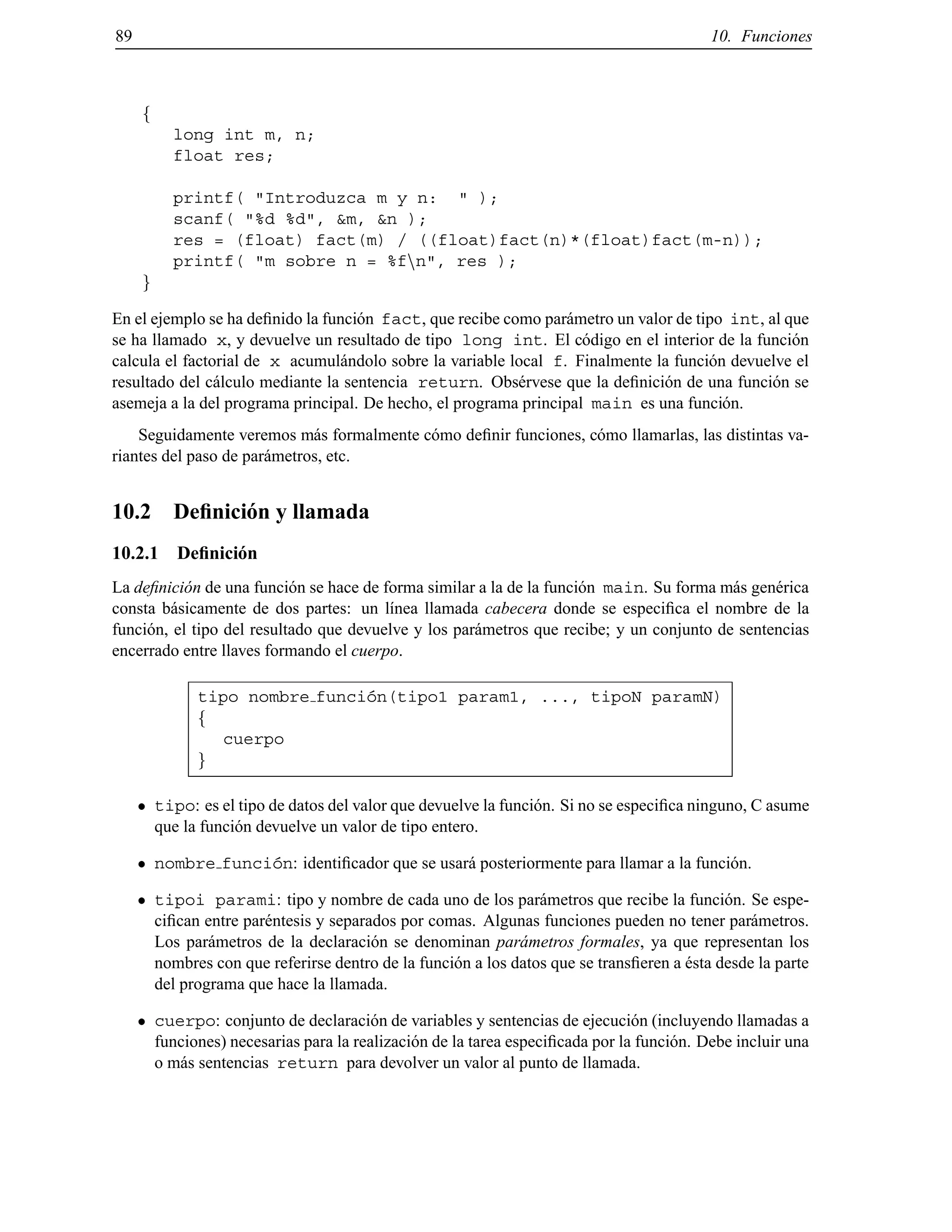 89 10. Funciones
f
long int m, n;
float res;
printf( "Introduzca m y n: " );
scanf( "%d %d", &m, &n );
res = (float) fact(m) / ((float)fact(n)*(float)fact(m-n));
printf( "m sobre n = %fnn", res );
g
En el ejemplo se ha deﬁnido la funci´on fact, que recibe como par´ametro un valor de tipo int, al que
se ha llamado x, y devuelve un resultado de tipo long int. El c´odigo en el interior de la funci´on
calcula el factorial de x acumul´andolo sobre la variable local f. Finalmente la funci´on devuelve el
resultado del c´alculo mediante la sentencia return. Obs´ervese que la deﬁnici´on de una funci´on se
asemeja a la del programa principal. De hecho, el programa principal main es una funci´on.
Seguidamente veremos m´as formalmente c´omo deﬁnir funciones, c´omo llamarlas, las distintas va-
riantes del paso de par´ametros, etc.
10.2 Deﬁnici´on y llamada
10.2.1 Deﬁnici´on
La deﬁnici´on de una funci´on se hace de forma similar a la de la funci´on main. Su forma m´as gen´erica
consta b´asicamente de dos partes: un l´ınea llamada cabecera donde se especiﬁca el nombre de la
funci´on, el tipo del resultado que devuelve y los par´ametros que recibe; y un conjunto de sentencias
encerrado entre llaves formando el cuerpo.
tipo nombre funci´on(tipo1 param1, ..., tipoN paramN)
f
cuerpo
g
tipo: es el tipo de datos del valor que devuelve la funci´on. Si no se especiﬁca ninguno, C asume
que la funci´on devuelve un valor de tipo entero.
nombre funci´on: identiﬁcador que se usar´a posteriormente para llamar a la funci´on.
tipoi parami: tipo y nombre de cada uno de los par´ametros que recibe la funci´on. Se espe-
ciﬁcan entre par´entesis y separados por comas. Algunas funciones pueden no tener par´ametros.
Los par´ametros de la declaraci´on se denominan par´ametros formales, ya que representan los
nombres con que referirse dentro de la funci´on a los datos que se transﬁeren a ´esta desde la parte
del programa que hace la llamada.
cuerpo: conjunto de declaraci´on de variables y sentencias de ejecuci´on (incluyendo llamadas a
funciones) necesarias para la realizaci´on de la tarea especiﬁcada por la funci´on. Debe incluir una
o m´as sentencias return para devolver un valor al punto de llamada.
© Los autores, 2000; © Edicions UPC, 2000.
 
