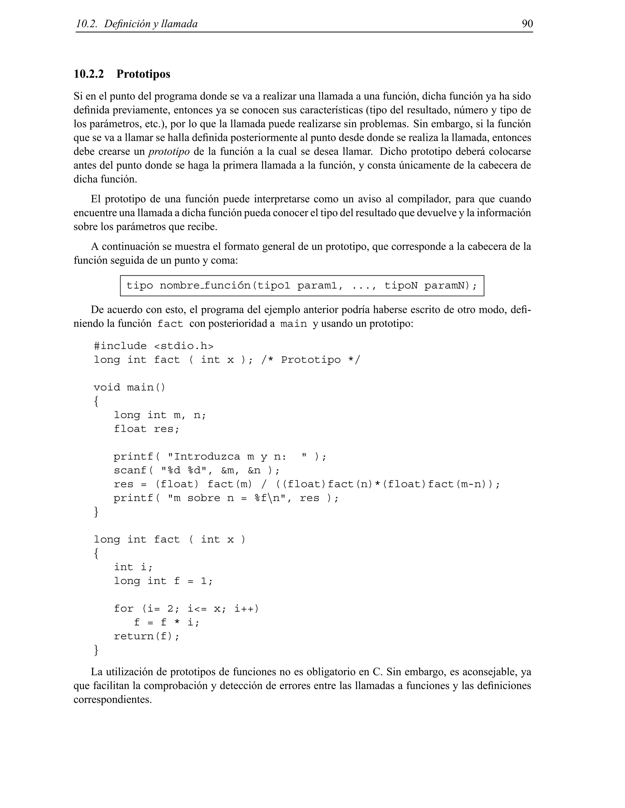 10.2. Deﬁnici´on y llamada 90
10.2.2 Prototipos
Si en el punto del programa donde se va a realizar una llamada a una funci´on, dicha funci´on ya ha sido
deﬁnida previamente, entonces ya se conocen sus caracter´ısticas (tipo del resultado, n´umero y tipo de
los par´ametros, etc.), por lo que la llamada puede realizarse sin problemas. Sin embargo, si la funci´on
que se va a llamar se halla deﬁnida posteriormente al punto desde donde se realiza la llamada, entonces
debe crearse un prototipo de la funci´on a la cual se desea llamar. Dicho prototipo deber´a colocarse
antes del punto donde se haga la primera llamada a la funci´on, y consta ´unicamente de la cabecera de
dicha funci´on.
El prototipo de una funci´on puede interpretarse como un aviso al compilador, para que cuando
encuentre una llamada a dicha funci´on pueda conocer el tipo del resultado que devuelve y la informaci´on
sobre los par´ametros que recibe.
A continuaci´on se muestra el formato general de un prototipo, que corresponde a la cabecera de la
funci´on seguida de un punto y coma:
tipo nombre funci´on(tipo1 param1, ..., tipoN paramN);
De acuerdo con esto, el programa del ejemplo anterior podr´ıa haberse escrito de otro modo, deﬁ-
niendo la funci´on fact con posterioridad a main y usando un prototipo:
#include <stdio.h>
long int fact ( int x ); /* Prototipo */
void main()
f
long int m, n;
float res;
printf( "Introduzca m y n: " );
scanf( "%d %d", &m, &n );
res = (float) fact(m) / ((float)fact(n)*(float)fact(m-n));
printf( "m sobre n = %fnn", res );
g
long int fact ( int x )
f
int i;
long int f = 1;
for (i= 2; i<= x; i++)
f = f * i;
return(f);
g
La utilizaci´on de prototipos de funciones no es obligatorio en C. Sin embargo, es aconsejable, ya
que facilitan la comprobaci´on y detecci´on de errores entre las llamadas a funciones y las deﬁniciones
correspondientes.
© Los autores, 2000; © Edicions UPC, 2000.
 
