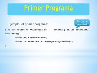 Primer Programa
Ejemplo, el primer programa:
#include <stdio.h> /*Librería de entrada y salida estándar*/
void main(){
cout<<“Hola Mundo”<<endl;
cout<< “Bienvenidos a Lenguaje Programación”;
}
Esto es un
comentario
 