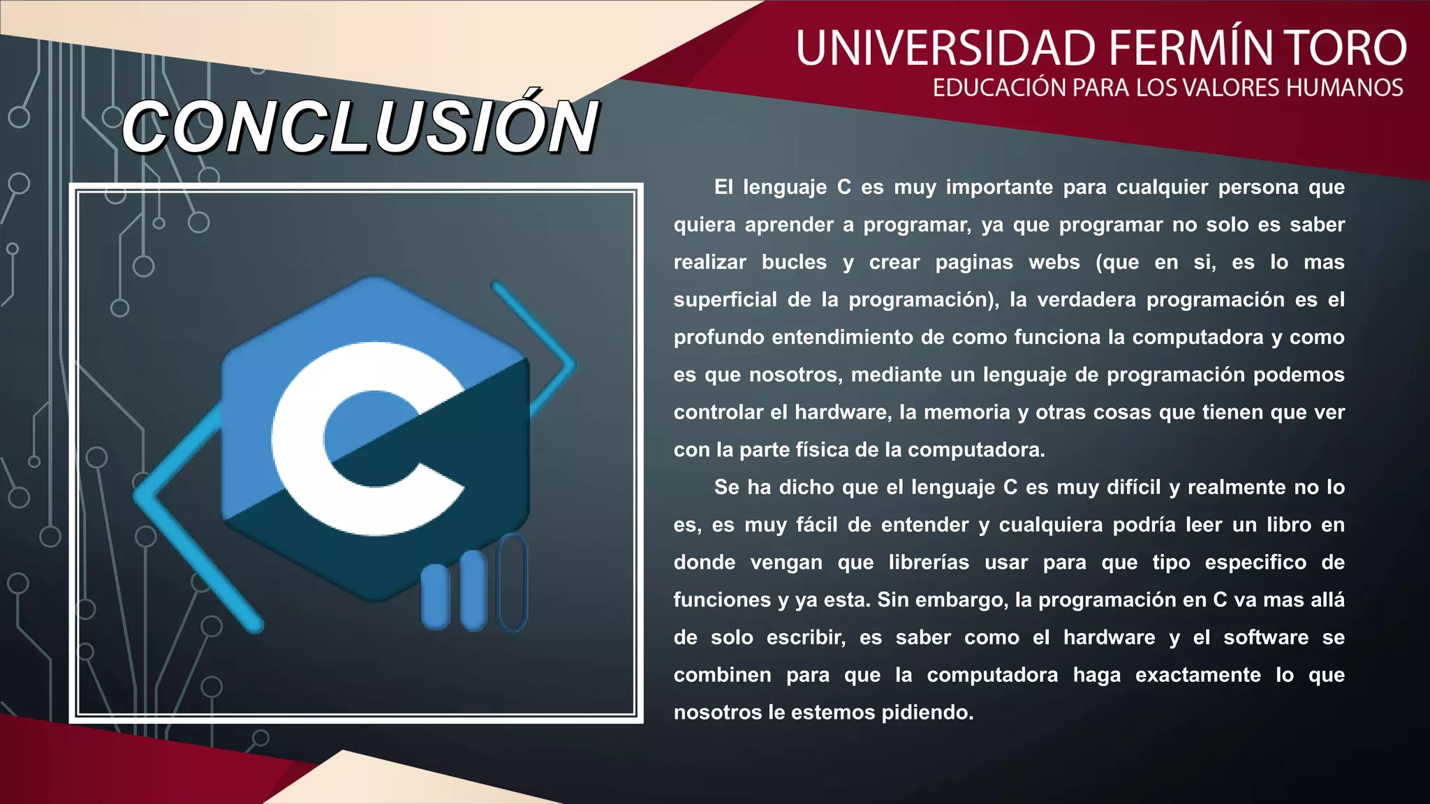 El lenguaje C es muy importante para cualquier persona que
quiera aprender a programar, ya que programar no solo es saber
realizar bucles y crear paginas webs (que en si, es lo mas
superficial de la programación), la verdadera programación es el
profundo entendimiento de como funciona la computadora y como
es que nosotros, mediante un lenguaje de programación podemos
controlar el hardware, la memoria y otras cosas que tienen que ver
con la parte física de la computadora.
Se ha dicho que el lenguaje C es muy difícil y realmente no lo
es, es muy fácil de entender y cualquiera podría leer un libro en
donde vengan que librerías usar para que tipo especifico de
funciones y ya esta. Sin embargo, la programación en C va mas allá
de solo escribir, es saber como el hardware y el software se
combinen para que la computadora haga exactamente lo que
nosotros le estemos pidiendo.
 