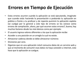 Errores en Tiempo de Ejecución
• Estos errores ocurren cuando la aplicación se está ejecutando, imagínate
que cuando estás haciendo la presentación o probando tu aplicación en
público o frente a tu profesor y de repente pummm la aplicación explota
(se cuelga) por lo general a este tipo de errores se los conoce como
errores de compilación, ahora, por qué ocurren estos errores?, bueno, hay
muchos factores desde los más básicos como por ejemplo:
• El usuario ingresa valores diferentes a los que la aplicación recibe
• Acceder a una posición en un arreglo la cual no existe.
• Almacenar cadenas donde se debe almacenar números
• Divisiones por cero.
• Digamos que en una aplicación móvil consuma datos de un servicio web y
que al momento de consumir esos datos no haya conexión a internet, esto
hace que la aplicación se cuelgue.
 
