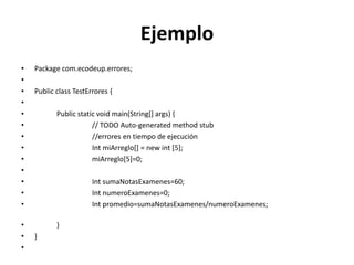 Ejemplo
• Package com.ecodeup.errores;
•
• Public class TestErrores {
•
• Public static void main(String[] args) {
• // TODO Auto-generated method stub
• //errores en tiempo de ejecución
• Int miArreglo[] = new int [5];
• miArreglo[5]=0;
•
• Int sumaNotasExamenes=60;
• Int numeroExamenes=0;
• Int promedio=sumaNotasExamenes/numeroExamenes;
• }
• }
•
 