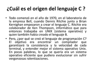 ¿Cuál es el origen del lenguaje C ?
• Todo comenzó en el año de 1970, en el laboratorio de
la empresa Bell, cuando Dennis Ritchie junto a Brian
Kernighan empezaron a crear el lenguaje C. Ritchie era
colaborador de Ken Thompson, informático que para
entonces trabajaba en UNIX (sistema operativo) y
quien también había creado el lenguaje B.
• Pero, ¿por qué se creó el lenguaje de programación C?
El objetivo era encontrar un compilador que
garantizará la consistencia y la velocidad de cada
terminal, y entender mejor el sistema operativo Unix.
En pocas palabras, lo que se quería era un sistema
operativo eficiente que pudiera evolucionar sin sufrir
vergonzosas ralentizaciones.
 