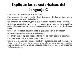 Explique las características del
lenguaje C
• Estructura de C - Lenguaje estructurado.
• Programación de nivel medio (beneficiándose de las ventajas de la
programación de alto y bajo nivel).
• No depende del hardware, por lo que se puede migrar a otros sistemas.
• Objetivos generales. No es un lenguaje para una tarea específica,
pudiendo programar tanto un sistema operativo, una hoja de cálculo o un
juego.
• Ofrece un control absoluto de todo lo que sucede en el ordenador.
• Organización del trabajo con total libertad.
• Los programas son producidos de forma rápida y son bastante potentes.
• Rico en tipo de datos, operadores y variables en C.
• Como inconvenientes, siendo también características del lenguaje C,
debemos decir que no es un lenguaje sencillo de aprender, que requiere
una continua práctica y un serio seguimiento si queremos tener el control
de los programas.
 