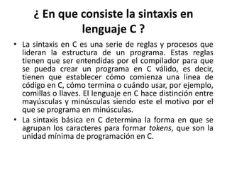 ¿ En que consiste la sintaxis en
lenguaje C ?
• La sintaxis en C es una serie de reglas y procesos que
lideran la estructura de un programa. Estas reglas
tienen que ser entendidas por el compilador para que
se pueda crear un programa en C válido, es decir,
tienen que establecer cómo comienza una línea de
código en C, cómo termina o cuándo usar, por ejemplo,
comillas o llaves. El lenguaje en C hace distinción entre
mayúsculas y minúsculas siendo este el motivo por el
que se programa en minúsculas.
• La sintaxis básica en C determina la forma en que se
agrupan los caracteres para formar tokens, que son la
unidad mínima de programación en C.
 