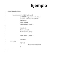 Ejemplo
• Public class TestErrores {
•
• Public static void main( String [] args) {
• // TODO Auto-generated method stub
• // Errores en tiempo de copilación
• Int suma=0;
• String nombre;
• Suma=nombre; //error 1
•
• Int valor=0;
• Short numero=0;
• Numero=valor; //error 2
•
• String valor=""; //error 3
•
• Int mayor;
• Int menor;
• If (true){
• Mayor=menor;//error 4
• }
• }
• }
 