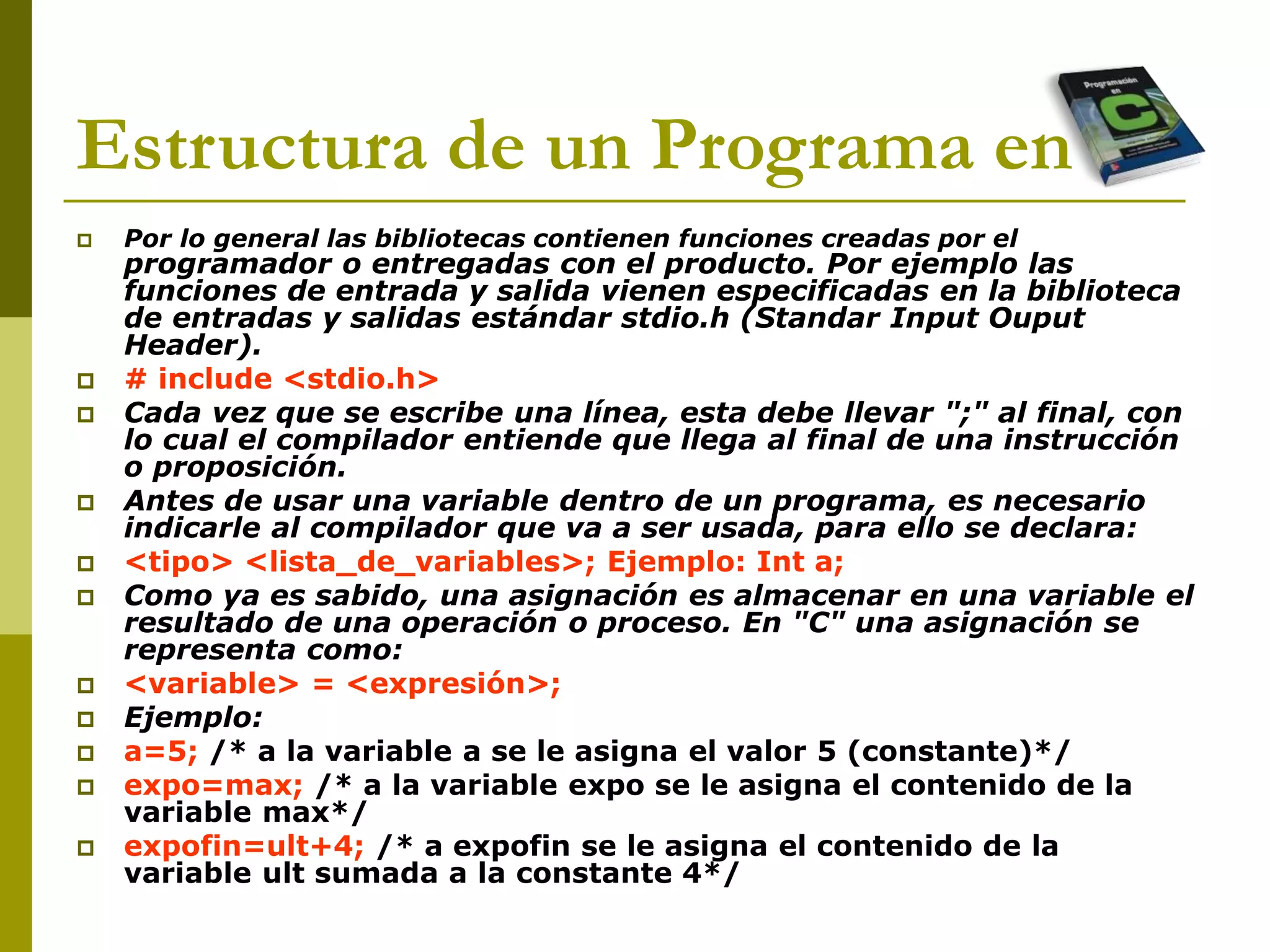 Estructura de un Programa en C
 Por lo general las bibliotecas contienen funciones creadas por el
programador o entregadas con el producto. Por ejemplo las
funciones de entrada y salida vienen especificadas en la biblioteca
de entradas y salidas estándar stdio.h (Standar Input Ouput
Header).
 # include <stdio.h>
 Cada vez que se escribe una línea, esta debe llevar ";" al final, con
lo cual el compilador entiende que llega al final de una instrucción
o proposición.
 Antes de usar una variable dentro de un programa, es necesario
indicarle al compilador que va a ser usada, para ello se declara:
 <tipo> <lista_de_variables>; Ejemplo: Int a;
 Como ya es sabido, una asignación es almacenar en una variable el
resultado de una operación o proceso. En "C" una asignación se
representa como:
 <variable> = <expresión>;
 Ejemplo:
 a=5; /* a la variable a se le asigna el valor 5 (constante)*/
 expo=max; /* a la variable expo se le asigna el contenido de la
variable max*/
 expofin=ult+4; /* a expofin se le asigna el contenido de la
variable ult sumada a la constante 4*/
 
