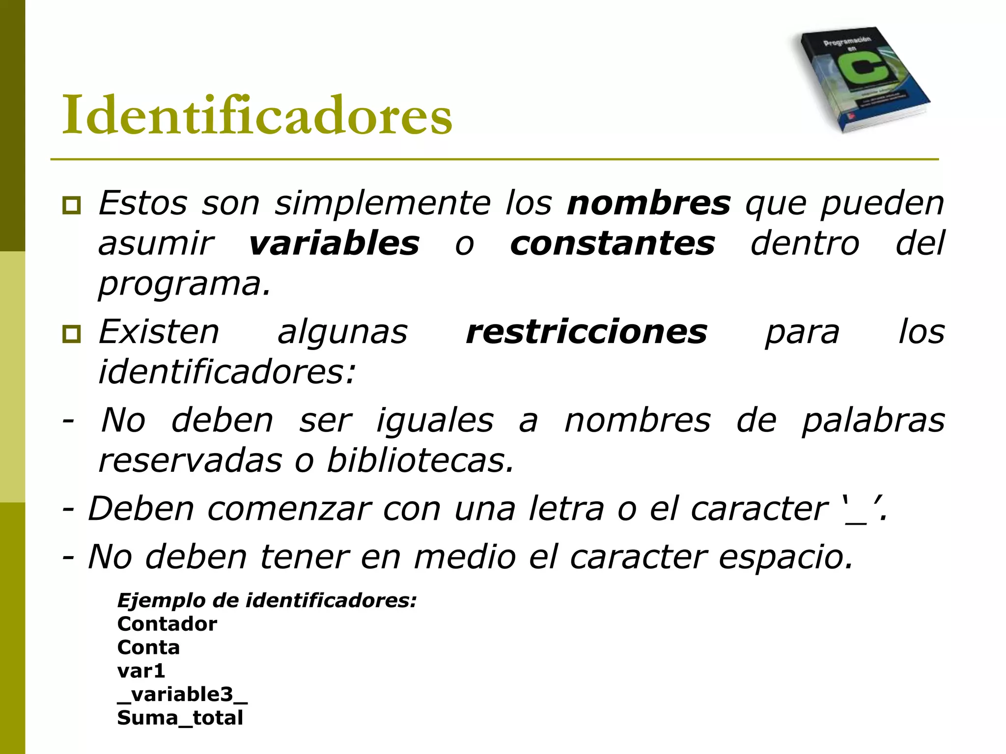 Identificadores
 Estos son simplemente los nombres que pueden
asumir variables o constantes dentro del
programa.
 Existen algunas restricciones para los
identificadores:
- No deben ser iguales a nombres de palabras
reservadas o bibliotecas.
- Deben comenzar con una letra o el caracter ‘_’.
- No deben tener en medio el caracter espacio.
Ejemplo de identificadores:
Contador
Conta
var1
_variable3_
Suma_total
 