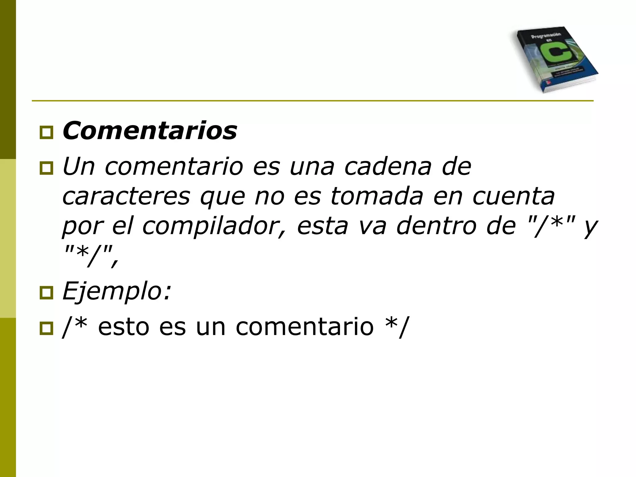  Comentarios
 Un comentario es una cadena de
caracteres que no es tomada en cuenta
por el compilador, esta va dentro de "/*" y
"*/",
 Ejemplo:
 /* esto es un comentario */
 