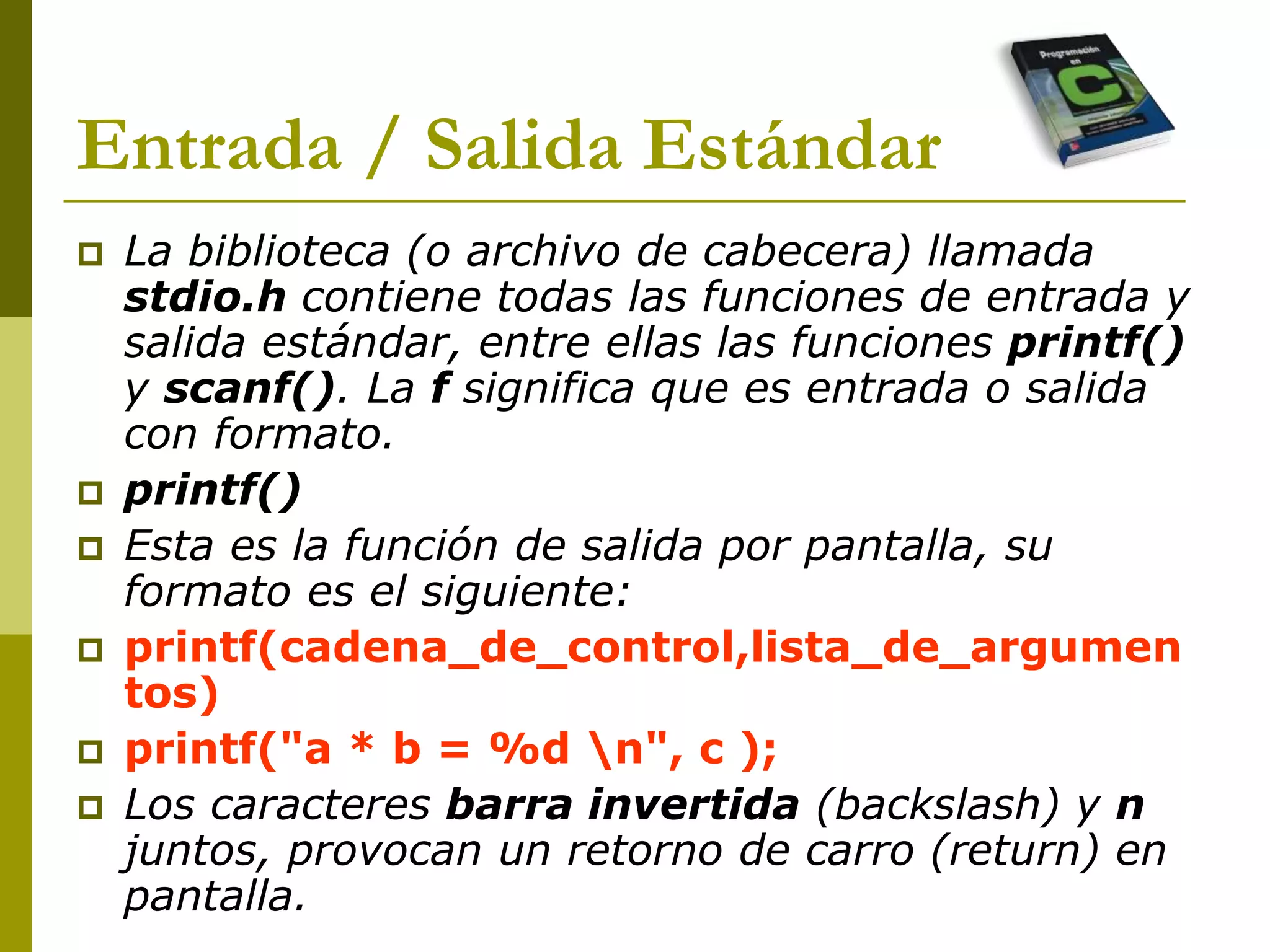 Entrada / Salida Estándar
 La biblioteca (o archivo de cabecera) llamada
stdio.h contiene todas las funciones de entrada y
salida estándar, entre ellas las funciones printf()
y scanf(). La f significa que es entrada o salida
con formato.
 printf()
 Esta es la función de salida por pantalla, su
formato es el siguiente:
 printf(cadena_de_control,lista_de_argumen
tos)
 printf("a * b = %d n", c );
 Los caracteres barra invertida (backslash) y n
juntos, provocan un retorno de carro (return) en
pantalla.
 