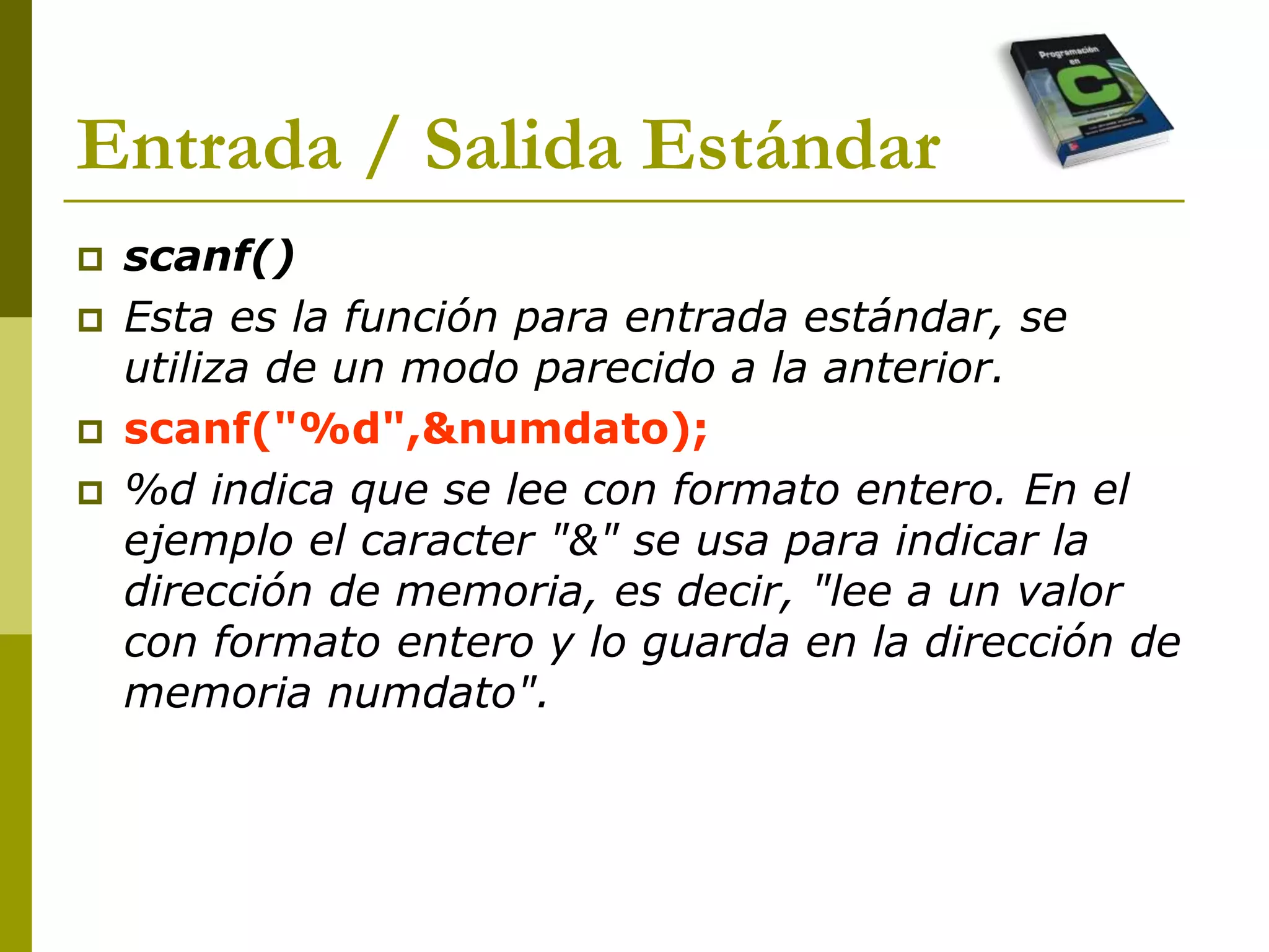  scanf()
 Esta es la función para entrada estándar, se
utiliza de un modo parecido a la anterior.
 scanf("%d",&numdato);
 %d indica que se lee con formato entero. En el
ejemplo el caracter "&" se usa para indicar la
dirección de memoria, es decir, "lee a un valor
con formato entero y lo guarda en la dirección de
memoria numdato".
Entrada / Salida Estándar
 
