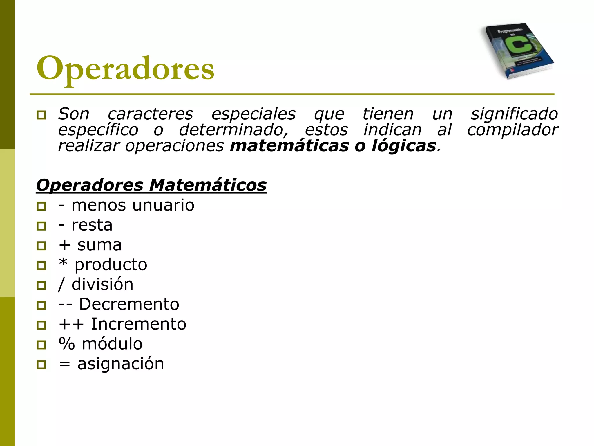 Operadores
 Son caracteres especiales que tienen un significado
específico o determinado, estos indican al compilador
realizar operaciones matemáticas o lógicas.
Operadores Matemáticos
 - menos unuario
 - resta
 + suma
 * producto
 / división
 -- Decremento
 ++ Incremento
 % módulo
 = asignación
 