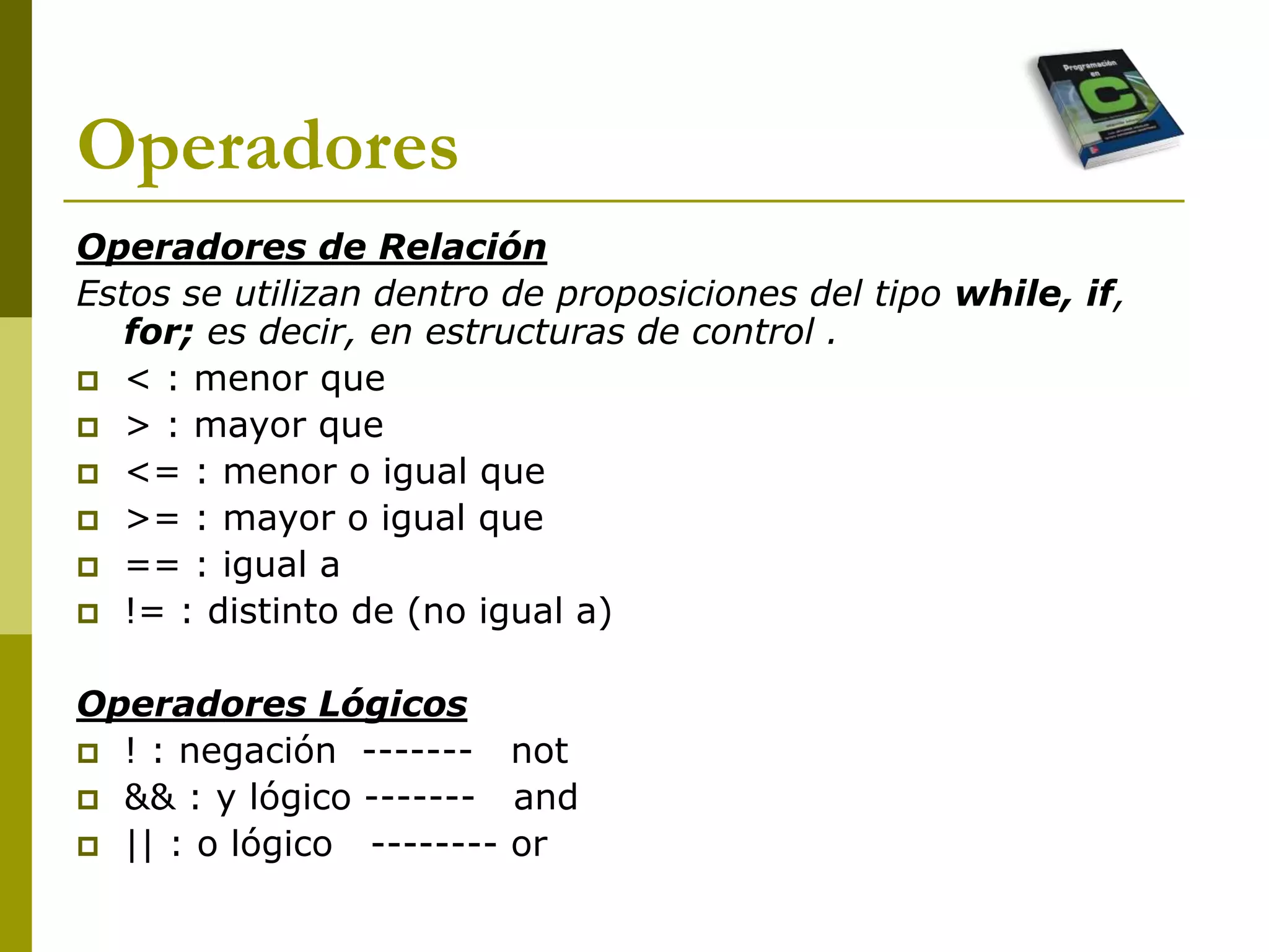 Operadores
Operadores de Relación
Estos se utilizan dentro de proposiciones del tipo while, if,
for; es decir, en estructuras de control .
 < : menor que
 > : mayor que
 <= : menor o igual que
 >= : mayor o igual que
 == : igual a
 != : distinto de (no igual a)
Operadores Lógicos
 ! : negación ------- not
 && : y lógico ------- and
 || : o lógico -------- or
 
