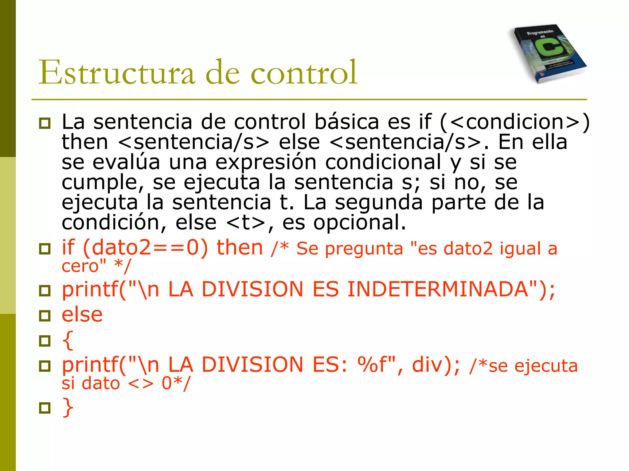 Estructura de control
 La sentencia de control básica es if (<condicion>)
then <sentencia/s> else <sentencia/s>. En ella
se evalúa una expresión condicional y si se
cumple, se ejecuta la sentencia s; si no, se
ejecuta la sentencia t. La segunda parte de la
condición, else <t>, es opcional.
 if (dato2==0) then /* Se pregunta "es dato2 igual a
cero" */
 printf("n LA DIVISION ES INDETERMINADA");
 else
 {
 printf("n LA DIVISION ES: %f", div); /*se ejecuta
si dato <> 0*/
 }
 