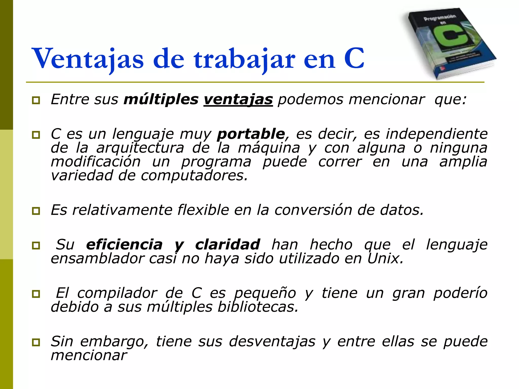 Ventajas de trabajar en C
 Entre sus múltiples ventajas podemos mencionar que:
 C es un lenguaje muy portable, es decir, es independiente
de la arquitectura de la máquina y con alguna o ninguna
modificación un programa puede correr en una amplia
variedad de computadores.
 Es relativamente flexible en la conversión de datos.
 Su eficiencia y claridad han hecho que el lenguaje
ensamblador casi no haya sido utilizado en Unix.
 El compilador de C es pequeño y tiene un gran poderío
debido a sus múltiples bibliotecas.
 Sin embargo, tiene sus desventajas y entre ellas se puede
mencionar
 