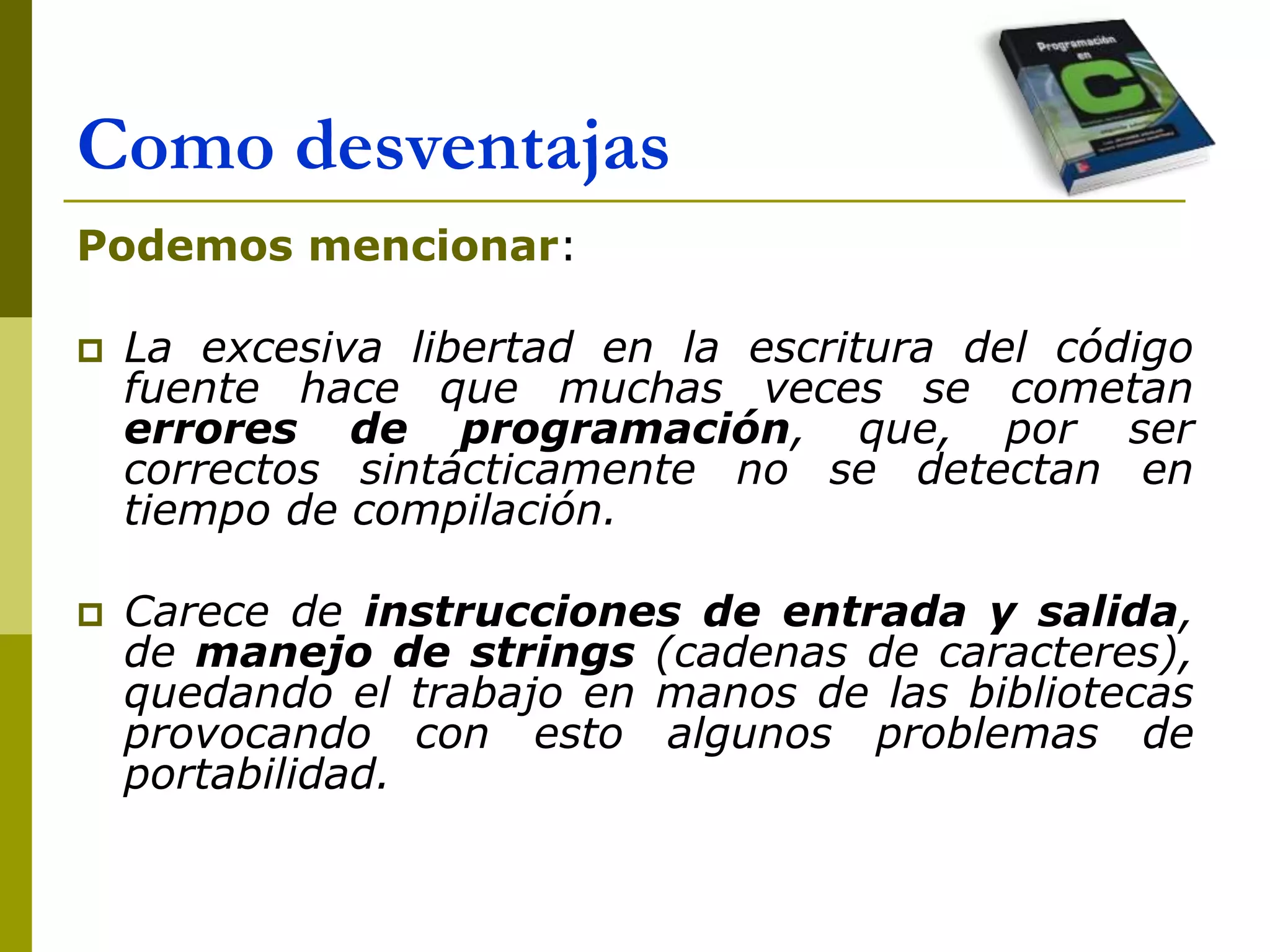 Como desventajas
Podemos mencionar:
 La excesiva libertad en la escritura del código
fuente hace que muchas veces se cometan
errores de programación, que, por ser
correctos sintácticamente no se detectan en
tiempo de compilación.
 Carece de instrucciones de entrada y salida,
de manejo de strings (cadenas de caracteres),
quedando el trabajo en manos de las bibliotecas
provocando con esto algunos problemas de
portabilidad.
 