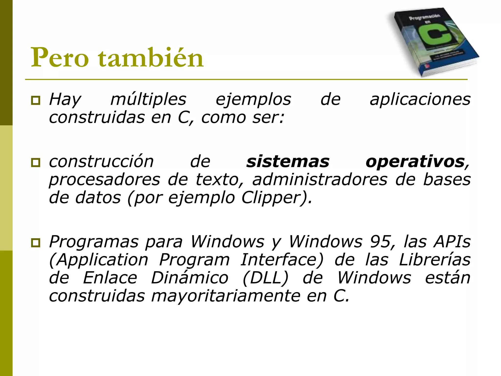 Pero también
 Hay múltiples ejemplos de aplicaciones
construidas en C, como ser:
 construcción de sistemas operativos,
procesadores de texto, administradores de bases
de datos (por ejemplo Clipper).
 Programas para Windows y Windows 95, las APIs
(Application Program Interface) de las Librerías
de Enlace Dinámico (DLL) de Windows están
construidas mayoritariamente en C.
 