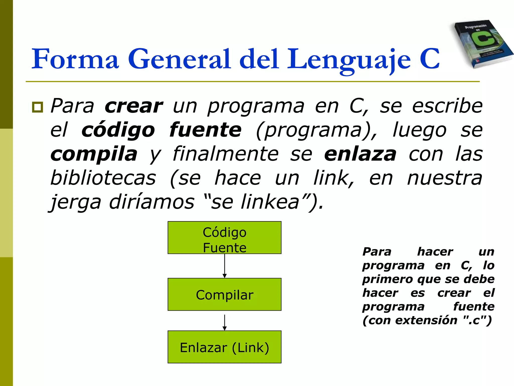 Forma General del Lenguaje C
 Para crear un programa en C, se escribe
el código fuente (programa), luego se
compila y finalmente se enlaza con las
bibliotecas (se hace un link, en nuestra
jerga diríamos “se linkea”).
Código
Fuente
Compilar
Enlazar (Link)
Para hacer un
programa en C, lo
primero que se debe
hacer es crear el
programa fuente
(con extensión ".c")
 