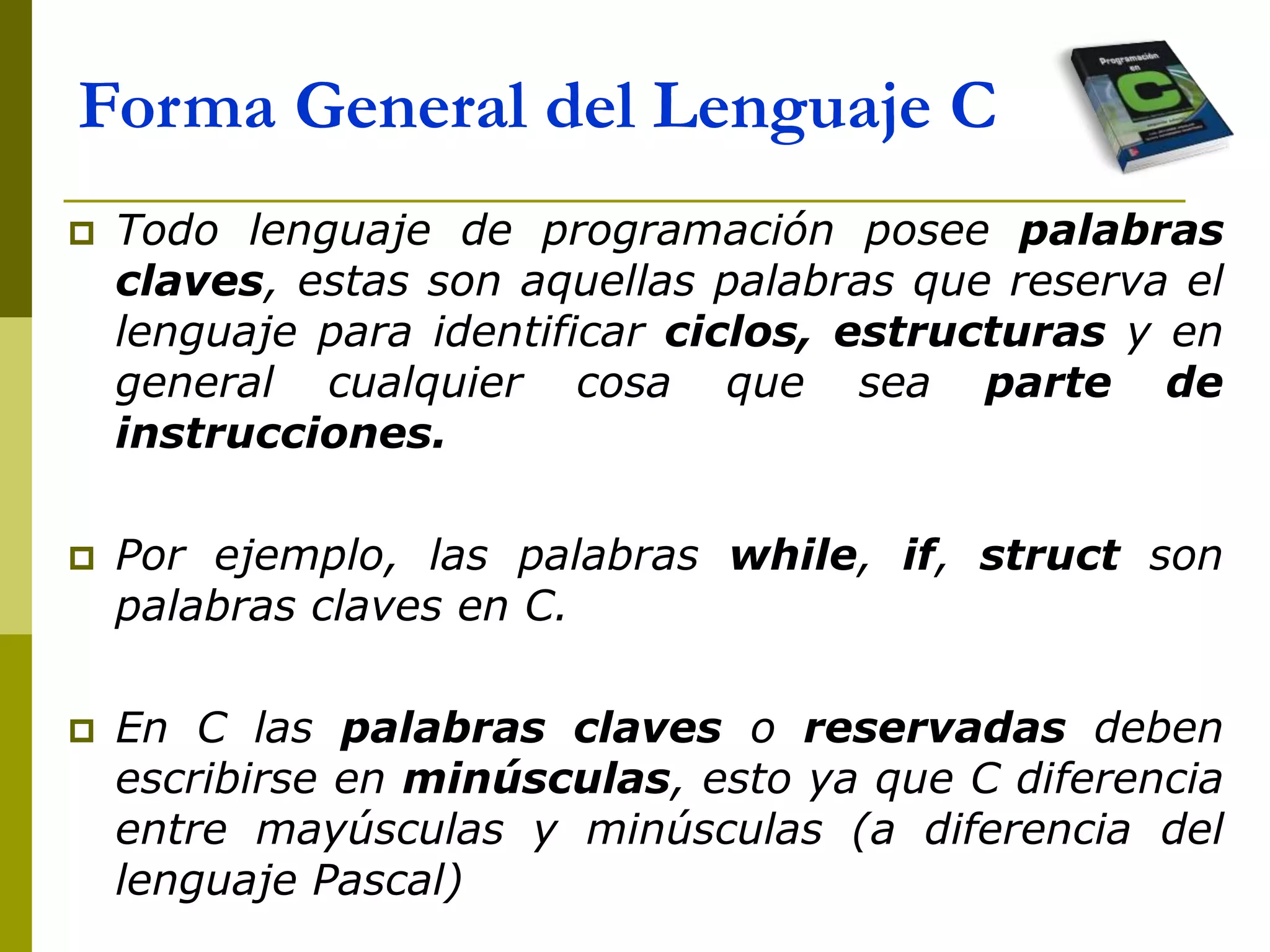  Todo lenguaje de programación posee palabras
claves, estas son aquellas palabras que reserva el
lenguaje para identificar ciclos, estructuras y en
general cualquier cosa que sea parte de
instrucciones.
 Por ejemplo, las palabras while, if, struct son
palabras claves en C.
 En C las palabras claves o reservadas deben
escribirse en minúsculas, esto ya que C diferencia
entre mayúsculas y minúsculas (a diferencia del
lenguaje Pascal)
Forma General del Lenguaje C
 