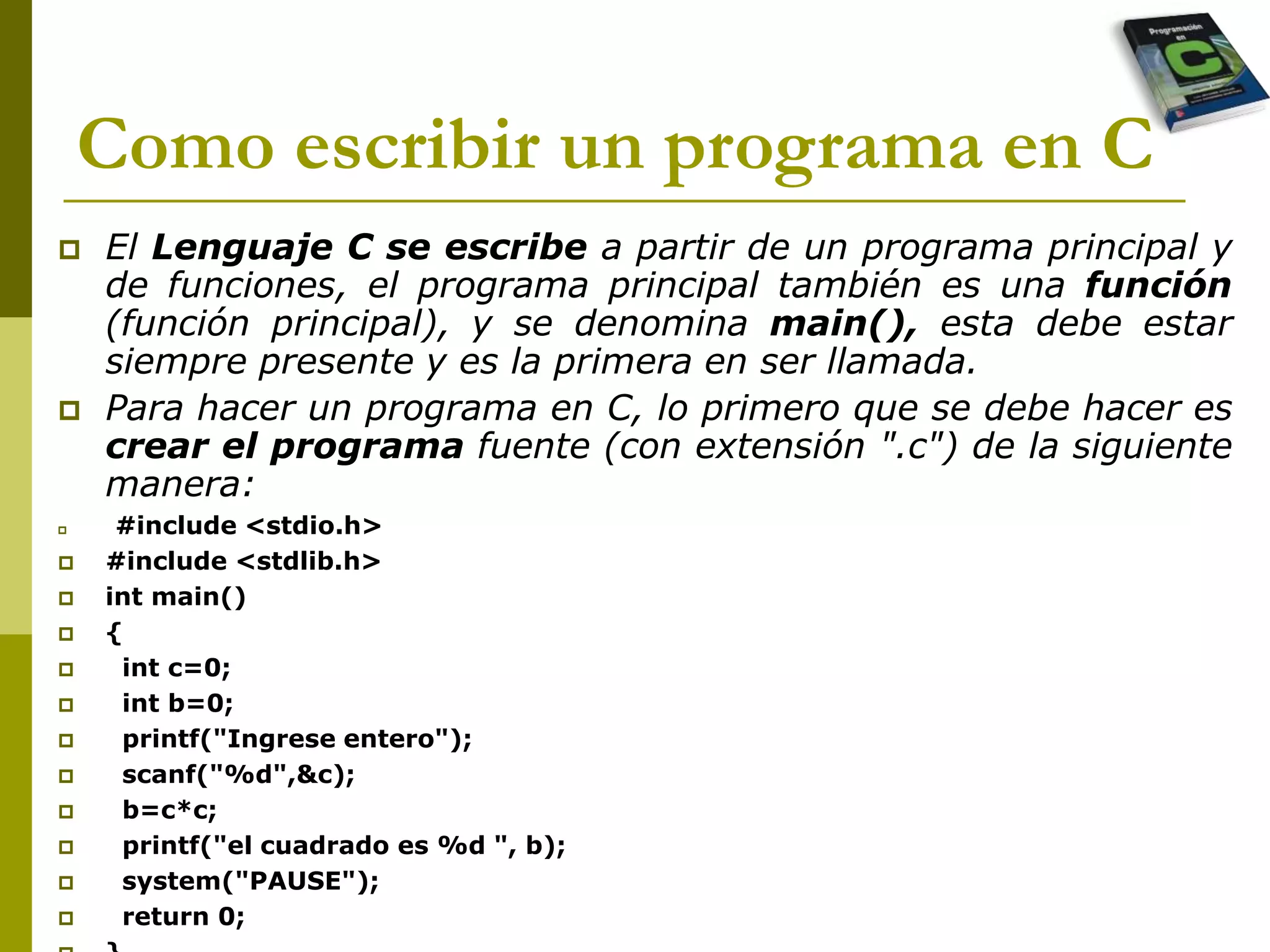 Como escribir un programa en C
 El Lenguaje C se escribe a partir de un programa principal y
de funciones, el programa principal también es una función
(función principal), y se denomina main(), esta debe estar
siempre presente y es la primera en ser llamada.
 Para hacer un programa en C, lo primero que se debe hacer es
crear el programa fuente (con extensión ".c") de la siguiente
manera:
 #include <stdio.h>
 #include <stdlib.h>
 int main()
 {
 int c=0;
 int b=0;
 printf("Ingrese entero");
 scanf("%d",&c);
 b=c*c;
 printf("el cuadrado es %d ", b);
 system("PAUSE");
 return 0;
 