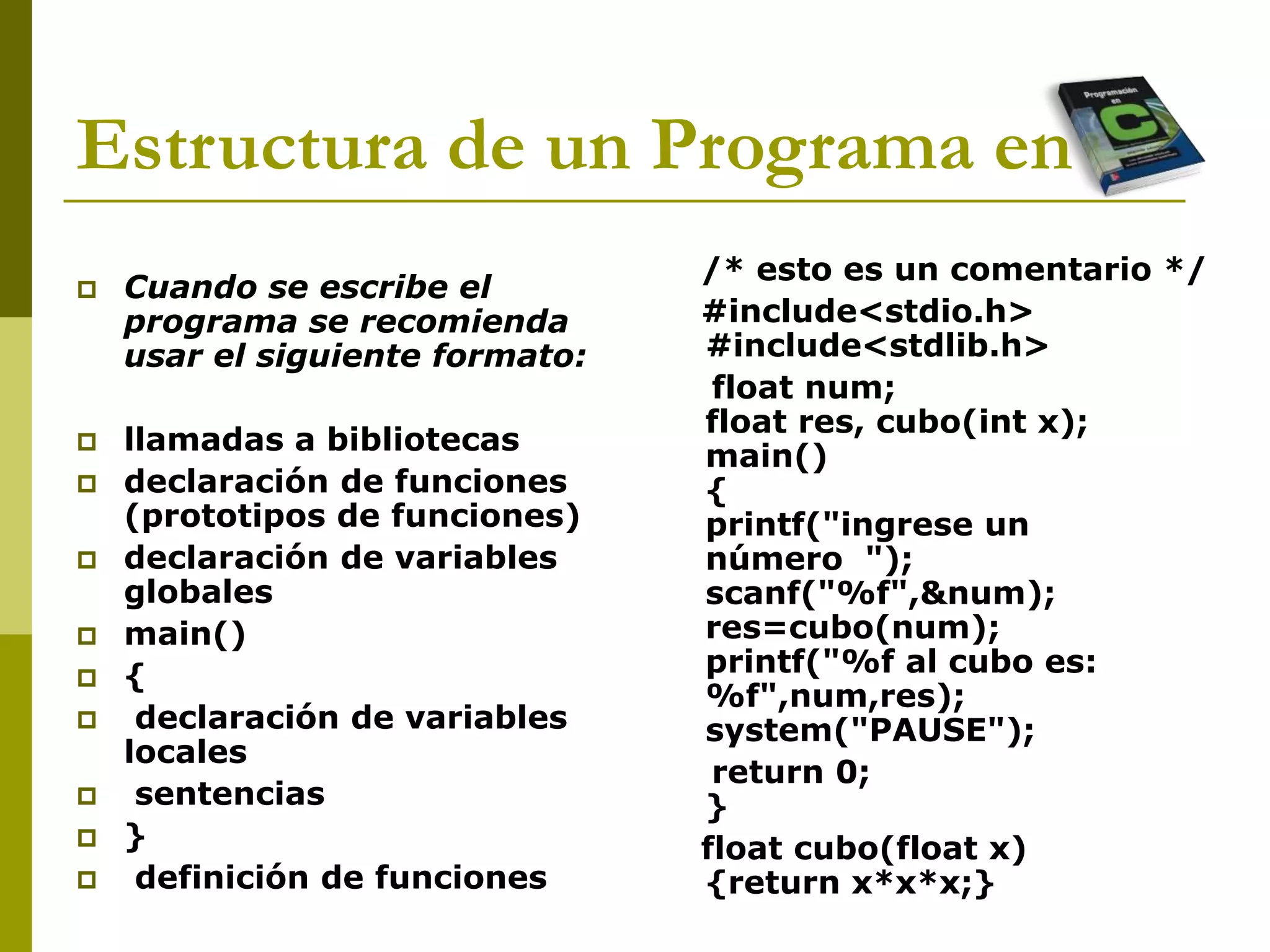 Estructura de un Programa en C
 Cuando se escribe el
programa se recomienda
usar el siguiente formato:
 llamadas a bibliotecas
 declaración de funciones
(prototipos de funciones)
 declaración de variables
globales
 main()
 {
 declaración de variables
locales
 sentencias
 }
 definición de funciones
/* esto es un comentario */
#include<stdio.h>
#include<stdlib.h>
float num;
float res, cubo(int x);
main()
{
printf("ingrese un
número ");
scanf("%f",&num);
res=cubo(num);
printf("%f al cubo es:
%f",num,res);
system("PAUSE");
return 0;
}
float cubo(float x)
{return x*x*x;}
 