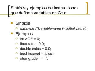 Sintáxis y ejemplos de instrucciones
que definen variables en C++
 Sintáxis
 datatype [*]variablename [= initial value];
 Ejemplos
 int AGE = 0;
 float rate = 0.0;
 double sales = 0.0;
 bool insured = false;
 char grade = ‘ ‘;
 