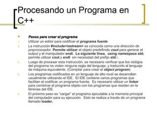 Procesando un Programa en
C++
 Pasos para crear el programaPasos para crear el programa:
1. Utilizar un editor para codificar el programa fuente
2. La instrucción #include<iostream> es conocida como una dirección de
preprocesador. Permite utilizar el objeto predefinido cout para generar el
output y el manipulador endl. La siguiente linea, using namespace std;
permite utilizar cout y endl sin necesidad del prefijo std::.
3. Luego de procesar esta instrucción, es necesario verificar que los códigos
del programa no violen ninguna regla del lenguaje, y traducirlo al lenguaje
de máquina equivalente. (Compilar para crear el object program)
4. Los programas codificados en un lenguaje de alto nivel se desarrollan
usualmente utilizando el IDE. El IDE contiene varios programas que
facilitan el codificar un programa fuente. Es necesario utilizar un linker
para combinar el programa objeto con los programas que residen en la
librerias del IDE.
5. El próximo paso es “cargar” el programa ejecutable a la memoria principal
del computador para su ejecución. Esto se realiza a través de un programa
llamado loader.
 