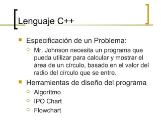 Lenguaje C++
 Especificación de un Problema:
 Mr. Johnson necesita un programa que
pueda utilizar para calcular y mostrar el
área de un círculo, basado en el valor del
radio del círculo que se entre.
 Herramientas de diseño del programa
 Algorítmo
 IPO Chart
 Flowchart
 