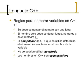 Lenguaje C++
 Reglas para nombrar variables en C+
+:
 Se debe comenzar el nombre con una letra
 El nombre solo debe contener letras, números y
el underscore (_)
 El compiladorcompilador de C++ que se utilice determina
el número de caracteres en el nombre de la
variable
 No se pueden utilizar keywordskeywords
 Los nombres en C++ son case sensitivecase sensitive
 