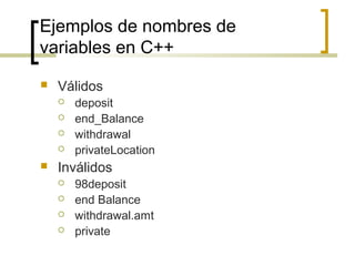 Ejemplos de nombres de
variables en C++
 Válidos
 deposit
 end_Balance
 withdrawal
 privateLocation
 Inválidos
 98deposit
 end Balance
 withdrawal.amt
 private
 