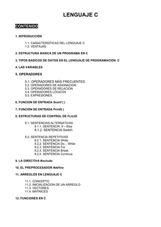 LENGUAJE C

CONTENIDO

1. INTRODUCCIÓN

      1.1. CARACTERÍSTICAS DEL LENGUAJE C
      1.2. VENTAJAS

2. ESTRUCTURA BASICA DE UN PROGRAMA EN C

3. TIPOS BASICOS DE DATOS EN EL LENGUAJE DE PROGRAMACION C

4. LAS VARIABLES

5. OPERADORES

      5.1. OPERADORES MÁS FRECUENTES
      5.2. OPERADORES DE ASIGNACION
      5.3. OPERADORES DE RELACION
      5.4. OPERADORES LÓGICOS
      5.5. EXPRESIONES

6. FUNCION DE ENTRADA Scanf ( )

7. FUNCIÓN DE ENTRADA Printf( )

8. ESTRUCTURAS DE CONTROL DE FLUJO

      8.1. SENTENCIAS ALTERNATIVAS
             8.1.1. SENTENCIA If – Else
            8.1.2. SENTENCIA Switch

      8.2. SENTENCIA REPETITIVAS
             8.2.1. SENTENCIA While
             8.2.2. SENTENCIA Do .. While
             8.2.3. SENTENCIA For
             8.2.4. SENTENCIA Break
             8.2.5. SENTENCIA Continue

9. LA DIRECTIVA #include

10. EL PREPROCESADOR #define

11. ARREGLOS EN LENGUAJE C

      11.1. CONCEPTO
      11.2. INICIALIZACION DE UN ARREGLO
      11.3. VECTORES
      11.4. MATRICES

12. FUNCIONES EN C
 