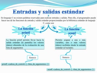 La función printf permite llevar hacia la                 Permite asignar a una o más
     salida estándar (la pantalla) los valores                 variables, uno o más valores
     (datos) obtenidos de la evaluación de una                 (datos) recibidos desde la entrada
     lista de argumentos                                       estándar (el teclado).



                                Sintaxis                               Sintaxis


printf( <cadena_de_control> [, <lista_de_argumentos> ] )

                                                      scanf( <cadena_de_control> [, <lista_de_argumentos> ] )
 