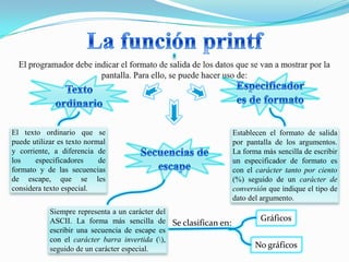 El texto ordinario que se                                       Establecen el formato de salida
puede utilizar es texto normal                                  por pantalla de los argumentos.
y corriente, a diferencia de                                    La forma más sencilla de escribir
los    especificadores      de                                  un especificador de formato es
formato y de las secuencias                                     con el carácter tanto por ciento
de escape, que se les                                           (%) seguido de un carácter de
considera texto especial.                                       conversión que indique el tipo de
                                                                dato del argumento.
            Siempre representa a un carácter del
            ASCII. La forma más sencilla de Se clasifican en:           Gráficos
            escribir una secuencia de escape es
            con el carácter barra invertida (),
            seguido de un carácter especial.                           No gráficos
 