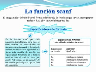 En la función scanf, por cada
argumento (variable) que se le pase, se
debe escribir un especificador de
formato, que establecerá el formato de
entrada por teclado del argumento. La
forma más sencilla de escribir un
especificador de formato en la función
scanf es con el carácter tanto por
ciento (%) seguido de un carácter de
conversión que indique el tipo de dato
del argumento.
 