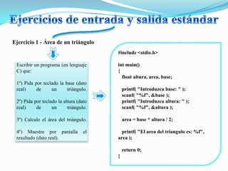 #include <stdio.h>

Escribir un programa (en lenguaje      int main()
C) que:                                {
                                         float altura, area, base;
1º) Pida por teclado la base (dato
real)     de     un      triángulo.        printf( "Introduzca base: " );
                                           scanf( "%f", &base );
2º) Pida por teclado la altura (dato       printf( "Introduzca altura: " );
real)     de      un      triángulo.       scanf( "%f", &altura );

3º) Calcule el área del triángulo.         area = base * altura / 2;

4º) Muestre por pantalla          el     printf( "El area del triangulo es: %f",
resultado (dato real).                 area );

                                           return 0;
                                       }
 