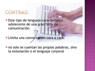 Este tipo de lenguaje característico adolecente de una gran falta de comunicación.  Limita una conversación cara a cara. no solo se cuentan las propias palabras, sino la entonación o el lenguaje corporal 