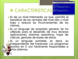  CARACTERISTICAS
 Es de un nivel Intermedio ya que, permite el
beneficio de las ventajas del nivel alto y nivel
bajo y reduce los inconvenientes de los
mismos.
 Es un lenguaje de propósito general. Se ha
utilizado para el desarrollo de muy diversas
aplicaciones: sistemas operativos, hojas de
cálculo, gestores de bases de datos.
 Es un lenguaje portable, es decir, es
independiente del hardware. Los programas
escritos en C son fácilmente trasportables a
otros sistemas.
 