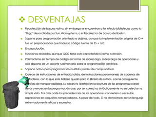  DESVENTAJAS
 Recolección de basura nativa, sin embargo se encuentran a tal efecto bibliotecas como la
"libgc" desarrollada por Sun Microsystems, o el Recolector de basura de Boehm.
 Soporte para programación orientada a objetos, aunque la implementación original de C++
fue un preprocesador que traducía código fuente de C++ a C.
 Encapsulación.
 Funciones anidadas, aunque GCC tiene esta característica como extensión.
 Polimorfismo en tiempo de código en forma de sobrecarga, sobrecarga de operadores y
sólo dispone de un soporte rudimentario para la programación genérica.
 Soporte nativo para programación multihilo y redes de computadores.
 Carece de instrucciones de entrada/salida, de instrucciones para manejo de cadenas de
caracteres, con lo que este trabajo queda para la librería de rutinas, con la consiguiente
pérdida de transportabilidad. La excesiva libertad en la escritura de los programas puede
llevar a errores en la programación que, por ser correctos sintácticamente no se detectan a
simple vista. Por otra parte las precedencias de los operadores convierten a veces las
expresiones en pequeños rompecabezas. A pesar de todo, C ha demostrado ser un lenguaje
extremadamente eficaz y expresivo.
 