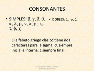 CONSONANTES
• SIMPLES:                       • DOBLES:




  El alfabeto griego clásico tiene dos
  caracteres para la sigma: ς, siempre
  inicial e interna, σ siempre final.


                LIC. MARINA A. HERRERA VAZQUEZ-
                      Etimologías grecolatinas
 
