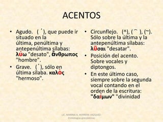 ACENTOS
• Agudo. ( ´), que puede ir          • Circunflejo. (^), ( ͡ ), (~).
  situado en la                        Sólo sobre la última y la
  última, penúltima y                  antepenúltima sílabas:
  antepenúltima sílabas:               λῦςαι "desatar".
  λύω "desato", ἄνθρωποσ             • Posición del acento.
  "hombre".                            Sobre vocales y
• Grave. (`), sólo en                  diptongos.
  última sílaba. καλὸσ               • En este último caso,
  "hermoso".                           siempre sobre la segunda
                                       vocal contando en el
                                       orden de la escritura:
                                       "δαίμων" "divinidad

                    LIC. MARINA A. HERRERA VAZQUEZ-
                          Etimologías grecolatinas
 